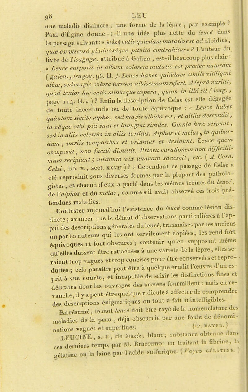 une maladie dislincle , une forme de !a lèpre , par exemple ! Paul d'Égine donne -1-il une idée plus nctlc du leucé dans le passage suivant : « toi** cutis quœdain mutatio est ad albidius, quœ ex viscosd glulinosâqne pituitâ contrahilur»? L'auteur du livre de Yisagoge, attribué à Galien , est-il beaucoup plus clair : « Lettce corporis in album colore m mutatio est prœter naturum ( galen., isagog. 96. M.J. Leuce habet quiddam similevitiligim albœ,sedmagis colore terrain albissimam referl. A leprâ variât, quod lenior hic cutis minusque aspera, quam in illâ sit (' isag., page ii/,. H. » ) ? Enfin la description de Celse est-elle dégagée de toute incertitude ou de toute équivoque : « Leuce habet quiddam simile alpho, sed magis albida est, et altiùs descendit, . m eâque albi pili surit et lanugini similes. Omnia hœc serpunt, sed in aliis celeriùs in aliis tardiùs. Alphos et mêlas, in quibus- dam , variis temporibus et oriunlur et desinunl. Leuce qucm occupait, non facile dimittit. Pnom curalionem non difficilh- mam recipiunt ; ultimum vix unquam sanescit, etc. ( A. Corn. Celsi , lib. v., sect. xxvii ) ? » Cependant ce passage de Celse a été reproduit sous diverses formes par la plupart des patholo- gistes, et chacun d'eux a parlé dans les mêmes termes du leucé, de Valphos et du mêlas, comme s'il avait observé ces trois pré- tendues maladies. Contester aujourd'hui l'existence du leucé comme lésion dis- tincte ; avancer que le défaut d'observations particulières à l'ap- pui des descriptions générales duleucé, transmises par les anciens ou parles auteurs qui les ont servilement copiées, les rend fort équivoques et fort obscures ; soutenir qu'en supposant même qu'elles dussent être rattachées à une variété de la lèpre, elles se- raient trop vagues et trop concises pour être conservées et repro- duites ; cela paraîtra peut-être à quelque érudit l'œuvre d'un es- prit à vue courte, et incapable de saisir les distinctions fines et délicates dont les ouvrages des anciens fourmillent : mais en re- vanche il y a peut-être quelque ridicule à affecter de comprendre des descriptions énigmatiques ou tout à fait inintelligibles. Enrésumé, le mot leucé doit être rayé de la nomenclature des maladies de la peau , déjà obscurcie par une foule de dénomi- nations vagues et superflues. ( p- ' LFUCINE, s. f-, de ttta&t blanc; substance obtrn :o .(ans ces derniers temps par M. Braconnot en traitant la f:bnno, la gélatine ou la laine par l'acide sulluriquc. ( Voyez «feititft. )