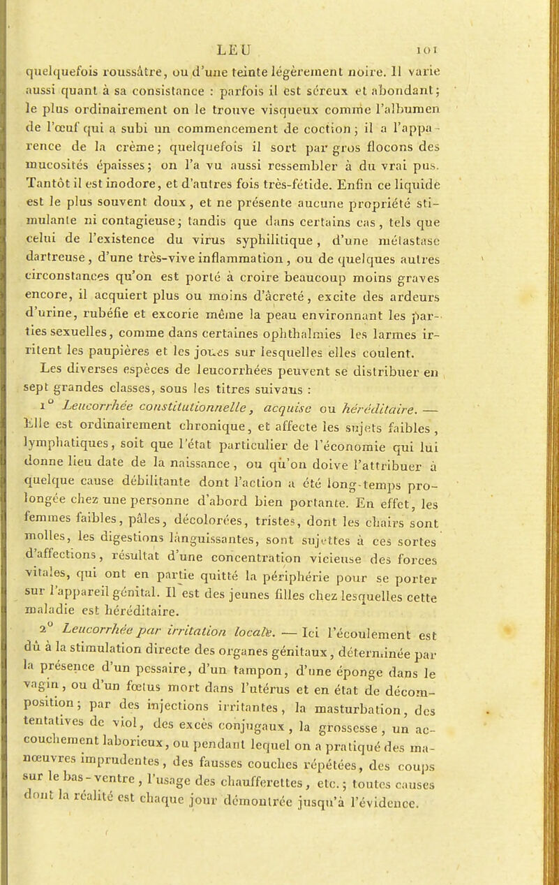 LE U un quelquefois roussâtre, ou d'une teinte légèrement noire. 11 varie aussi quant à sa consistance : parfois il est séreux et abondant; le plus ordinairement on le trouve visqueux comme l'albumen de l'œuf qui a subi un commencement de coction ; il a l'appa rence de la crème; quelquefois il sort par gros flocons des mucosités épaisses; on l'a vu aussi ressembler à du vrai pus. Tantôt il est inodore, et d'autres fois très-fétide. Enfin ce liquide est le plus souvent doux, et ne présente aucune propriété sti- mulante ni contagieuse; tandis que dans certains cas, tels que celui de l'existence du virus syphilitique, d'une métastase dartreuse , d'une très-vive inflammation , ou de quelques autres circonstances qu'on est porté à croire beaucoup moins graves encore, il acquiert plus ou moins d'âcreté, excite des ardeurs d'urine, rubéfie et excorie même la peau environnant les par- ties sexuelles, comme dans certaines ophthalmies les larmes ir- ritent les paupières et les joues sur lesquelles elles coulent. Les diverses espèces de leucorrhées peuvent se distribuer en sept grandes classes, sous les titres suivaus : i° Leucorrhée constitutionnelle, acquise ou héréditaire. — Elle est ordinairement chronique, et affecte les sujets faibles , lymphatiques, soit que l'état particulier de l'économie qui lui donne lieu date de la naissance , ou qu'on doive l'attribuer à quelque cause débilitante dont l'action à été long-temps pro- longée chez une personne d'abord bien portante. En effet, les femmes faibles, pâles, décolorées, tristes, dont les chairs sont molles, les digestions languissantes, sont sujettes à ces sortes d'affections, résultat d'une concentration vicieuse des forces vitales, qui ont en partie quitté la périphérie pour se porter sur l'appareil génital, if est des jeunes filles chez lesquelles cette maladie est héréditaire. 2° Leucorrhée par irritation locala. — Ici l'écoulement est dû à la stimulation directe des organes génitaux, déterminée par la présence d'un pessaire, d'un tampon, d'une éponge dans le vagin, ou d'un fœlus mort dans l'utérus et en état de décom- position; par des injections irritantes, la masturbation, des tentatives de viol, des excès conjugaux, la grossesse, un ac- couchement laborieux, ou pendant lequel on a pratiqué des ma- nœuvres imprudentes, des fausses couches répétées, des coups sur le bas-ventre , l'usage des chaufferettes, etc.; toutes causes nt la réalité est chaque jour démontrée jusqu'à l'évidence.