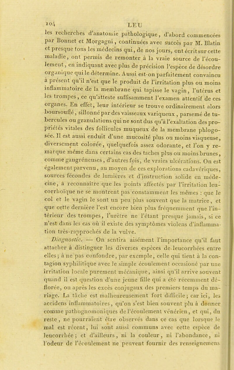 les recherches d'ahatoniiè pathologique, d'abord commencées par Bonnet et Morgagni, continuées avec succès par M. Blatin et presque tous les médecins qui, de nos jours, ont écrit sur cette maladie, ont permis de remonter à la vraie source de l'écou- lement , en indiquant avec plus de précision l'espèce de désordre organique qui le détermine. Aussi est-on parfaitement convaincu à présent qu'il n'est que le produit de l'irritation plus ou moins inflammatoire de la membrane qui tapisse le vagin, l'utérus et les trompes, ce qu'atteste suffisamment l'examen attentif de ces organes. En effet, leur intérieur se trouve ordinairement alors boursouflé, sillonné par des vaisseaux variqueux , parsemé de tu- bercules ou granulations qui ne sont dus qu'à l'exaltation des pro- priétés vitales des follicules muqueux de la membrane phlogo- sée. II est aussi enduit d'une mucosité plus ou moins visqueuse, diversement colorée, quelquefois assez odorante, et l'on y re- marque même dans certains cas des taches plus ou moins brunes, comme gaugréneuscs, d'autres fois, de vraies ulcérations. On est également parvenu, au moyen de ces explorations cadavériques, sources fécondes de lumières et d'instruction solide en méde- cine, à reconnaître que les points affectés par l'irritation leu- corrhoïque ne se montrent pas constamment les mêmes : que le col et le vagin le sont un peu plus souvent que la matrice, et que cette dernière l'est encore bien plus fréquemment que l'in- térieur des trompes, l'urètre ne l'étant presque jamais, si ce n'est dans les cas où il existe des symptômes violons d'inflamma- tion très-rapprochés de la vulve. Diagnostic. — On sentira aisément l'importance qu'il faut attacher à distinguer les diverses espèces de leucorrhées entre elles; à ne pas confondre, par exemple, celle qui tient à la con- tagion syphilitique avec le simple écoulement occasioné par une irritation locale purement mécanique, ainsi qu'il arrive souvent quand il est question d'une jeune fille qui a été récemment dé- florée, ou après les excès conjugaux des premiers temps du ma- riage. La tâche est malheureusement fort difficile; car ici, les accidens inflammatoires, qu'on s'est bien souvent plu à donner comme pathognomoniques de l'écoulement vénérien, et qui, du reste , ne pourraient être observés dans ce cas que lorsque le mal est récent, lui sont aussi communs avec cette espèce de leucorrhée; et d'ailleurs, ni la couleur, ni l'abondance, ni l'odeur de l'écoulement ne peuvent fournir dos renseignemens