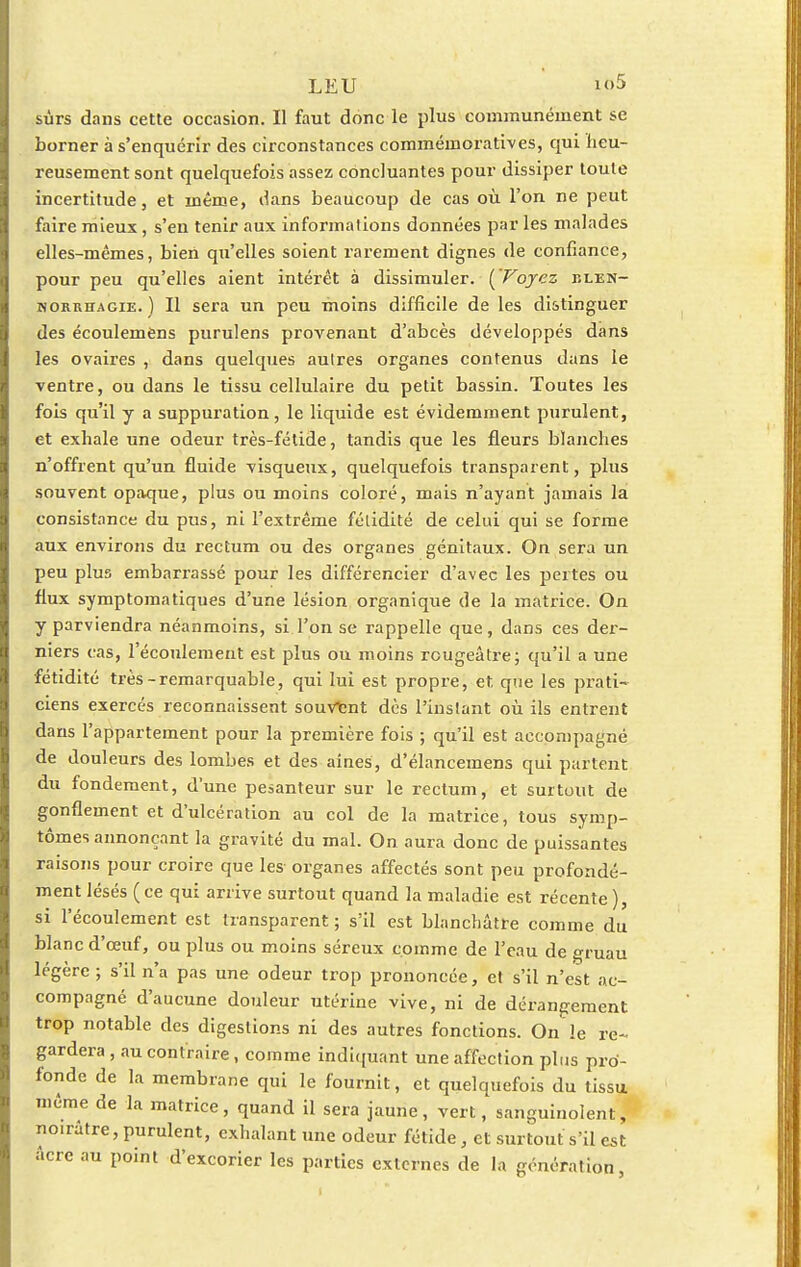 sûrs dans cette occasion. Il faut donc le plus communément se borner à s'enquérir des circonstances commémoratives, qui heu- reusement sont quelquefois assez concluantes pour dissiper toute incertitude, et même, dans beaucoup de cas où l'on ne peut faire mieux, s'en tenir aux informations données par les malades elles-mêmes, bien qu'elles soient rarement dignes de confiance, pour peu qu'elles aient intérêt à dissimuler. ['Voyez blen- norrhagie. ) Il sera un peu moins difficile de les distinguer des écoulemèns purulens provenant d'abcès développés dans les ovaires , dans quelques autres organes contenus dans le ventre, ou dans le tissu cellulaire du petit bassin. Toutes les fois qu'il y a suppuration, le liquide est évidemment purulent, et exhale une odeur très-fétide, tandis que les fleurs blanches n'offrent qu'un fluide visqueux, quelquefois transparent, plus souvent opaque, plus ou moins coloré, mais n'ayant jamais la consistance du pus, ni l'extrême fétidité de celui qui se forme aux environs du rectum ou des organes génitaux. On sera un peu plus embarrassé pour les différencier d'avec les pertes ou flux symptomatiques d'une lésion organique de la matrice. On y parviendra néanmoins, si l'on se rappelle que, dans ces der- niers cas, l'écoulement est plus ou moins rougeâtre; qu'il a une fétidité très-remarquable, qui lui est propre, et, que les prati- ciens exercés reconnaissent souvtnt dès l'instant où ils entrent dans l'appartement pour la première fois ; qu'il est accompagné de douleurs des lombes et des aines, d'élancemens qui partent du fondement, d'une pesanteur sur le rectum, et surtout de gonflement et d'ulcération au col de la matrice, tous symp- tômes annonçant la gravité du mal. On aura donc de puissantes raisons pour croire que les organes affectés sont peu profondé- ment lésés (ce qui arrive surtout quand la maladie est récente), si l'écoulement est transparent ; s'il est blanchâtre comme du blanc d'œuf, ou plus ou moins séreux comme de l'eau de gruau légère ; s'il n'a pas une odeur trop prononcée, et s'il n'est ac- compagné d'aucune douleur utérine vive, ni de dérangement trop notable des digestions ni des autres fonctions. On le re- gardera , au contraire, comme indiquant une affection plus pro- fonde de la membrane qui le fournit, et quelquefois du tissu même de la matrice, quand il sera jaune, vert, sanguinolent, noirâtre,purulent, exhalant une odeur fétide, et surtout s'il est acre au point d'excorier les parties externes de la génération,