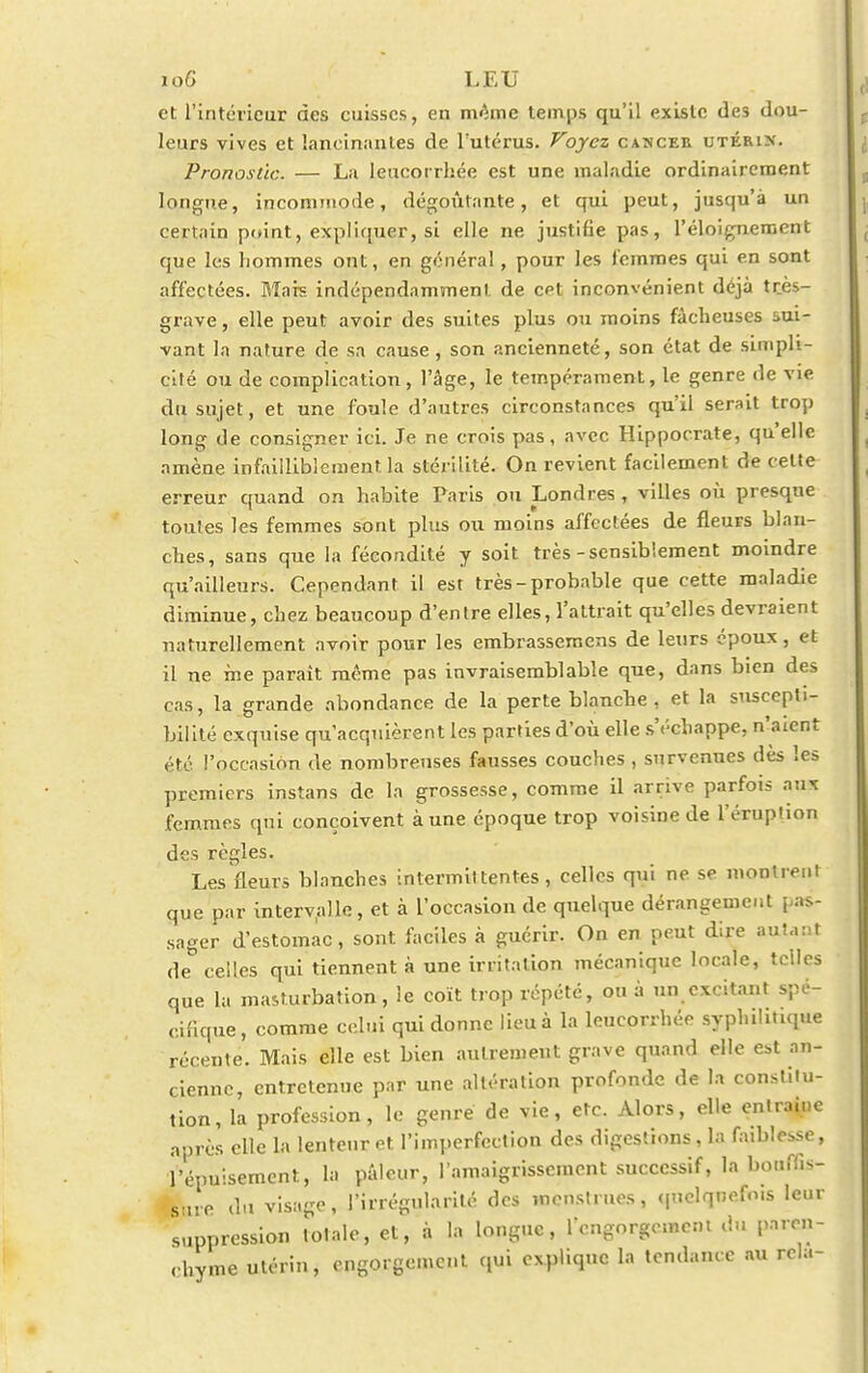 10G LEU et l'intérieur des cuisses, en même temps qu'il existe des dou- leurs vives et lancinantes de l'utérus. Voyez cancee utéein. Pronostic. — La leucorrhée est une maladie ordinairement longue, incommode, dégoûtante, et qui peut, jusqu'à un certain point, expliquer, si elle ne justifie pas, l'éloignement que les liommes ont, en général, pour les femmes qui en sont affectées. Mais indépendamment de cet inconvénient déjà très- grave , elle peut avoir des suites plus ou moins fâcheuses sui- vant la nature de sa cause , son ancienneté, son état de simpli- cité ou de complication, l'âge, le tempérament, le genre de vie du sujet, et une foule d'autres circonstances qu'il serait trop long de consigner ici. Je ne crois pas, avec Hippocrate, qu'elle amène infailliblement la stérilité. On revient facilement de celte erreur quand on habite Paris ou Londres , villes où presque toutes les femmes sont plus ou moins affectées de fleurs blan- ches, sans que la fécondité y soit très-sensiblement moindre qu'ailleurs. Cependant il est très-probable que cette maladie diminue, chez beaucoup d'entre elles, l'attrait qu'elles devraient naturellement avoir pour les embrassemens de leurs époux, et il ne me paraît même pas invraisemblable que, dans bien des cas, la grande abondance de la perte blanche, et la suscepti- bilité exquise qu'acquièrent les parties d'où elle s'échappe, n'aient été l'occasion de nombreuses fausses couches , survenues dès les premiers instans de la grossesse, comme il arrive parfois aux femmes qui conçoivent à une époque trop voisine de l'éruption des règles. Les fleurs blanches intermittentes, celles qui ne se montrent que par intervalle, et à l'occasion de quelque dérangement pas- sager d'estomac, sont faciles à guérir. On en peut dire autant de celles qui tiennent à une irritation mécanique locale, telles que la masturbation, le coït trop répété, ou à un excitant spé- cifique, comme celui qui donne lieu à la leucorrhée syphiht.que récente. Mais elle est bien autrement grave quand elle est an- cienne, entretenue par une altération profonde de la constitu- tion, la profession, le genre de vie, etc. Alors, elle enlraine après elle la lenteur et l'imperfection des digestions, la faiblesse, l'épuisement, la pâleur, l'amaigrissement successif, la bouffis- sure du visage, l'irrégularité des menstrues, quclqnefo.s leur suppression totale, et, à la longue, l'engorgement du paren- chyme utérin, engorgement qui explique la tendance au rcla-