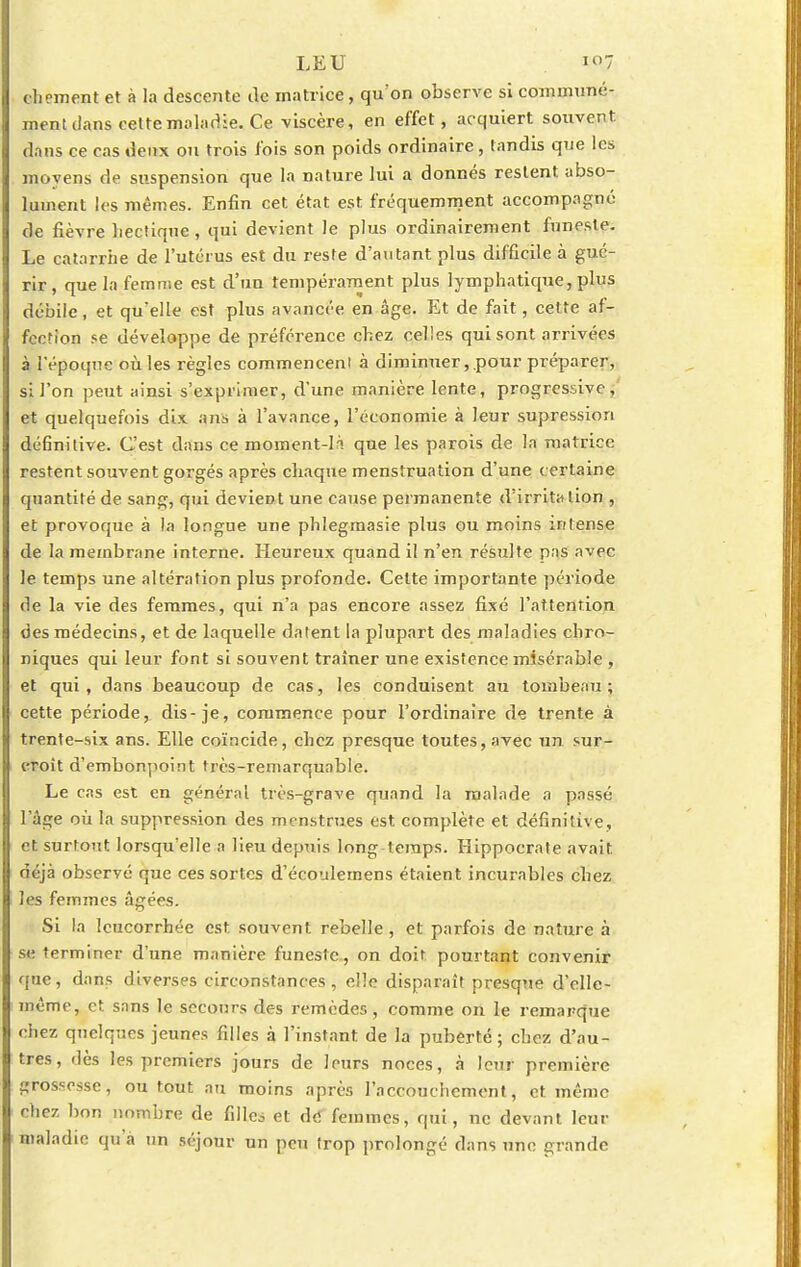 chement et à la descente de matrice, qu'on observe si commune- ment dans cette maladie. Ce viscère, en effet, acquiert souvent, dans ce cas deux ou trois fois son poids ordinaire, tandis que les moyens de suspension que la nature lui a donnés restent abso- lument les mêmes. Enfin cet état est fréquemment accompagné de fièvre hectique , qui devient le plus ordinairement funeste. Le catarrhe de l'utérus est du reste d'autant plus difficile à gué- rir, que la femme est d'un tempérament plus lymphatique, plus débile, et qu'elle est plus avancée en âge. Et de fait, cette af- fection se développe de préférence chez celles qui sont arrivées à l'époque où les règles commencenl à diminuer, pour préparer, si l'on peut ainsi s'exprimer, d'une manière lente, progressive, et quelquefois dix ans à l'avance, l'économie à leur supression définitive. C'est dans ce moment-là que les parois de la matrice restent souvent gorgés après chaque menstruation d'une certaine quantité de sang, qui devient une cause permanente d'irritation , et provoque à la longue une phlegmasie plus ou moins intense de la membrane interne. Heureux quand il n'en résulte p:is avec le temps une altération plus profonde. Cette importante période de la vie des femmes, qui n'a pas encore assez fixé l'attention des médecins, et de laquelle datent la plupart des maladies chro- niques qui leur font si souvent traîner une existence misérable , et qui, dans beaucoup de cas, les conduisent au tombeau; cette période, dis-je, commence pour l'ordinaire de trente à trente-six ans. Elle coïncide, chez presque toutes, avec un sur- croît d'embonpoint très-remarquable. Le cas est en général très-grave quand la malade a passé l'âge où la suppression des menstrues est complète et définitive, et surtout lorsqu'elle a lieu depuis long temps. Hippocrate avait déjà observé que ces sortes d'écoulemens étaient incurables chez les femmes âgées. Si la leucorrhée est souvent rebelle, et parfois de nature à se terminer d'une manière funeste, on doit pourtant convenir que, dans diverses circonstances, elle disparaît presque d'elle- même, et sans le secours des remèdes, comme on le remarque chez quelques jeunes filles à l'instant de la puberté ; chez d'au- tres, dès les premiers jours de leurs noces, à leur première grossesse, ou tout au moins après l'accouchement, et même chez bon nombre de fille* et def femmes, qui, ne devant leur maladie qu a un séjour un peu trop prolongé dans une grande