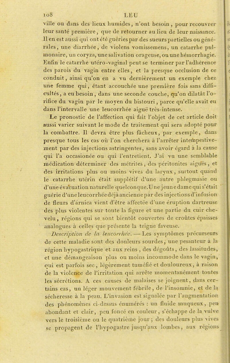 io8 LEU ville ou dans des lieux humides, n'ont besoin , pour recouvrer leur santé première, que de retourner au lieu de leur naissance. 11 en est aussi qui ont été guéries par des sueurs partielles ou géné- rales, une diarrhée, de violens vomissemens, un catarrhe pul- monaire, un coryza, une salivation orageuse, ouunehéinorrhagie. Enfin le catarrhe utéro-vaginal peut se terminer par l'adhérence des parois du vagin entre elles, et la presque occlusion de ce conduit., ainsi qu'on en a vu dernièrement un exemple chez- une femme qui, étant accouchée une première fois sans diffi- cultés, a eu besoin, dans une seconde couche, qu'on dilatât l'o- rifice du vagin par le moyen du bistouri, parce qu'elle avait eu dans l'intervalle une leucorrhée aiguë très-intense. Le pronostic de l'affection qui fait l'objet de cet article doit aussi varier suivant le mode de traitement qui sera adopté pour la combattre. Il devra être plus fâcheux, par exemple, dans presque tous les cas où l'on cherchera à l'arrêter intempestive- ment par des injections astringentes, sans avoir égard à la cause qui l'a occasionée ou qui l'entretient. J'ai vu une semblable médication déterminer des métrites, des péritonites aiguës, et des irritations plus ou moins vives du larynx, surtout quand le catarrhe utérin était supplétif d'une autre phlegmasie ou d'une évacuation naturelle quelconque.Une jeune dame qui s'était guérie d'une leucorrhée déjà ancienne par des injections d'infusion de fleurs d'arnica vient d'être affectée d'une éruption dartreuse des plus violentes sur toute la figure et une partie du cuir che- velu , régions qui se sont bientôt couvertes de croûtes épaisses analogues à celles que présente la teigne faveusc. Description de la leucorrhée.—Les symptômes précurseurs de cette maladie sont des douleurs sourdes, une pesanteur à la régionhypogastrique et aux reins , des dégoûts, des lassitudes, et une démangeaison plus ou moins incommode dans le vagin, qui est parfois sec, légèrement tuméfié et douloureux, à raison de la violence de l'irritation qui arrête momentanément toutes les sécrétions. A ces causes de malaises se joignent, dans cer- tains cas, un léger mouvement fébrile, de l'insomnie, et de la sécheresse à la peau. L'invasion est signalée par l'augmentation des phénomènes ci-dessus énumérés : un fluide muqueux, peu abondant et clair, peu foncé en couleur, s'échappe de la vulve vers le troisième ou le quatrième jour ; des douleurs plus \ i\ es se propagent de l'hypogastrc jusqu'aux lombes, aux régions