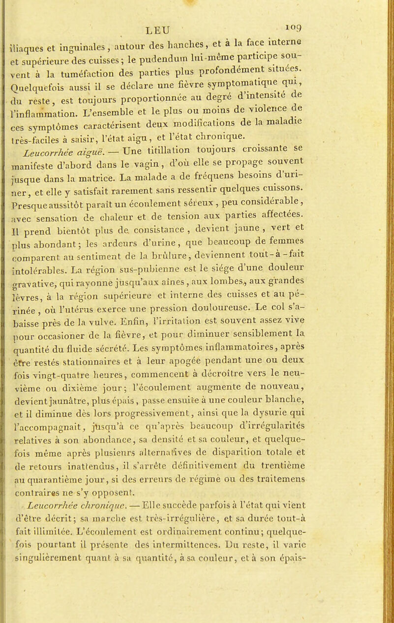 iliaques et inguinales, autour des hanches, et à la face interne et supérieure des cuisses; le pudendum lui-même participe sou- vent à la tuméfaction des parties plus profondément situées. Quelquefois aussi il se déclare une fièvre symptomalique qui, du reste, est toujours proportionnée au degré d'intensité de l'inflammation. L'ensemble et le plus ou moins de violence de ces symptômes caractérisent deux modifications de la maladie très-faciles à saisir, l'état aigu, et l'état chronique. Leucorrhée aiguë. — Une titillation toujours croissante se manifeste d'abord dans le vagin, d'où elle se propage souvent jusque dans la matrice. La malade a de fréquens besoins d'uri- ner, et elle y satisfait rarement sans ressentir quelques cuissons. Presque aussitôt paraît un écoulement séreux , peu considérable, avec sensation de chaleur et de tension aux parties affectées. Il prend bientôt plus de. consistance , devient jaune , vert et plus abondant ; les ardeurs d'urine, que beaucoup de femmes comparent au sentiment de la brûlure, deviennent toût-à-fait intolérables. La région sus-pubienne est le siège d'une douleur gravative, qui rayonne jusqu'aux aînés, aux lombes„ aux grandes lèvres, à la région supérieure et interne des cuisses et au pé- rinée , où l'utérus exerce une pression douloureuse. Le col s'a- baisse près de la vulve. Enfin, l'irritalion est souvent assez vive pour occasioner de la fièvre, et pour diminuer sensiblement la quantité du fluide sécrété. Les symptômes inflammatoires, après être restés stationnaires et à leur apogée pendant une ou deux fois vingt-quatre heures, commencent à décroître vers le neu- vième ou dixième jour; l'écoulement augmente de nouveau, devient jaunâtre, plus épais, passe ensuite à une couleur blanche, et il diminue dès lors progressivement, ainsi que la dysurie qui l'accompagnait , jusqu'à ce qu'après beaucoup d'irrégularités relatives à son abondance, sa densité et sa couleur, et quelque- fois même après plusieurs alternatives de disparition totale et de retours inattendus, il s'arrête définitivement du trentième nu quarantième jour, si des erreurs de régime ou des traitemens contrairas ne s'y opposent. Leucorrhée chronique. — Elle succède parfois à l'état qui vient d'être décrit; sa marche est très-irrégulière, et sa durée tout-à fait illimitée. L'écoulement est ordinairement continu; quelque- fois pourtant il présente des intermittences. Du reste, il varie singulièrement quant à sa quantité, à sa couleur, et à son épais-