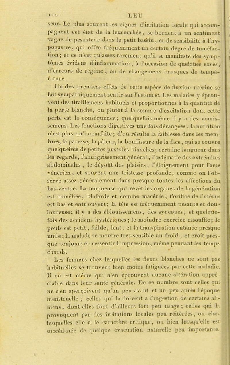 n»o LEU seur. Le plus souvent les signes d'irritation locale qui accom- pagnent cet élat de la leucorrhée, se bornent à un sentiment vague de pesanteur dans le petit bassin, et de sensibilité à l'by- pogaslre, qui offre fréquemment un certain de^ré de tuméfac- tion; et ce n'est qu'assez rarement qu'il se manifeste des symp- tômes évidens d'inflammation, à l'occasiou de quelques excès, d'erreurs de régime , ou de changeuiens brusques de tempé- rature. Un des premiers effets de cette espèce de fluxion utérine se fait sympathiquernent sentir sur l'estomac. Les malades y éprou- vent des tiraillemens habituels et proportionnés à la quantité de la perte blanche, ou plutôt à la somme d'excitation dont celle perte est la conséquence ; quelquefois même il y a des vomis- semens. Les fonctions digestives une fois dérangées , la nutrition n'est plus qu'imparfaite ; d'où résulte la faiblesse dans les mem- bres, la paresse, la pâleur, la bouffissure de la face, qui se couvre quelquefois de petites pustules blanches; certaine langueur dans les regards, l'amaigrissement général, l'cedématie des extrémités abdominales, le dégoût des plaisirs, l'éloignement pour l'acie vénérien, et souvent une tristesse profonde, comme on l'ob- serve assez généralement dans presque Toutes les affections du bas-ventre. La muqueuse qui revêt les organes de la génération est tuméfiée, blafarde et comme macérée; l'orifice de l'utérus est bas et entrouvert; la tête est fréquemment pesante et dou- loureuse; il y a des éblouissemens, des syncopes, et quelque- fois des acculens hystériques; le moindre exercice essouffle; le pouls est petit, faible, lent, et la transpiration cutanée presque nulle ; la malade se. montre très-sensible au froid , et croit pres- que toujours en ressentir l'impression, même pendant les temps chauds. Les femmes chez lesquelles les fleurs blanches ne sont pas habituelles se trouvent bien moins fatiguées par cette maladie. Il en est même qui n'en éprouvent aucune altération appré- ciable dans leur santé générale. De ce nombre sont celles qui ne s'en aperçoivent qu'un peu avant et un peu après l'époque menstruelle ; celles qui la doivent à l'ingestion de certains ali- mens, dont elles font d'ailleurs fort peu usage ; celles qui la provoquent par des irritations locales peu réitérées, ou chez lesquelles elle a le caractère critique, ou bien lorsqu'elle est succédanée de quelque évacuation naturelle peu importante.