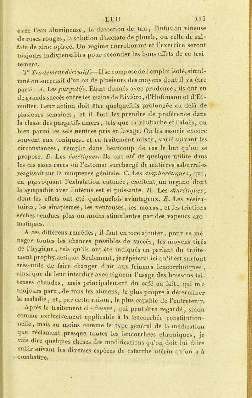 avec l'eau alumineuse , la décoction de tan , l'infusion vineuse de roses rouges, la solution d'acétate de plomb, ou celle de sul- fate de zinc opiacé. Un régime corroborant et l'exercice seront toujours indispensables pour seconder les bons effets de ce trai- tement. 3° Traitement dérivatif.—Il se compose de l'emploi isolé, simul- tané ou successif d'un ou de plusieurs des moyens dont il va être parlé : A. Les purgatifs. Étant donnés avec prudence, ils ont eu de grands succès entre les mains de Rivière, d'Hoffmann et d'Et- muller. Leur action doit être quelquefois prolongée au delà de plusieurs semaines , et il faut les prendre de préférence dans la classe des purgatifs amers , tels que la rhubarbe et l'aloè's, ou bien parmi les sels neutres pris en lavage. On les associe encore souvent aux toniques, et ce traitement mixte, varié suivant les circonstances, remplit dans beaucoup de cas le but qu'on se propose. B. Les émétiques. Ils ont été* de quelque utilité dans les cas assez rares où l'estomac surchargé de matières saburrales réagissait sur la muqueuse génitale. C. Les diaphorétiques, qui, en provoquant l'exhalation cutanée, excitent,un organe dont la sympathie avec l'utérus est si puissante. D. Les diurétiques, dont les effets ont été quelquefois avantageux. E. Les vésica- toires, les sinapismes, les ventouses, les moxas , et les frictions sèches rendues plus ou moins stimulantes par des vapeurs aro- matiques. A ces différens remèdes, il faut encore ajouter, pour se mé- nager toutes les chances possibles de succès, les moyens tirés de l'hygiène, tels qu'ils ont été indiqués en parlant du traite- ment prophylactique. Seulement, je répéterai ici qu'il est surtout très-utile de faire changer d'air aux femmes leucorrhoïques , ainsi que de leur interdire avec rigueur l'usage des boissons lai- teuses chaudes, mais principalement du café au lait, qui m'a toujours paru, de tous les alimens, le plus propre à déterminer la maladie, et, par cette raison, le plus capable de l'entretenir. Après le traitement ci-dessus, qui peut être regardé, sinon comme exclusivement applicable à la leucorrhée constitution- nelle , mais au moins comme le type général de la médication que réclament presque toutes les leucorrhées chroniques, je vais dire quelques choses des modifications qu'on doit lui faire subir suivant les diverses, espèces de catarrhe utérin qu'on a à combattre.