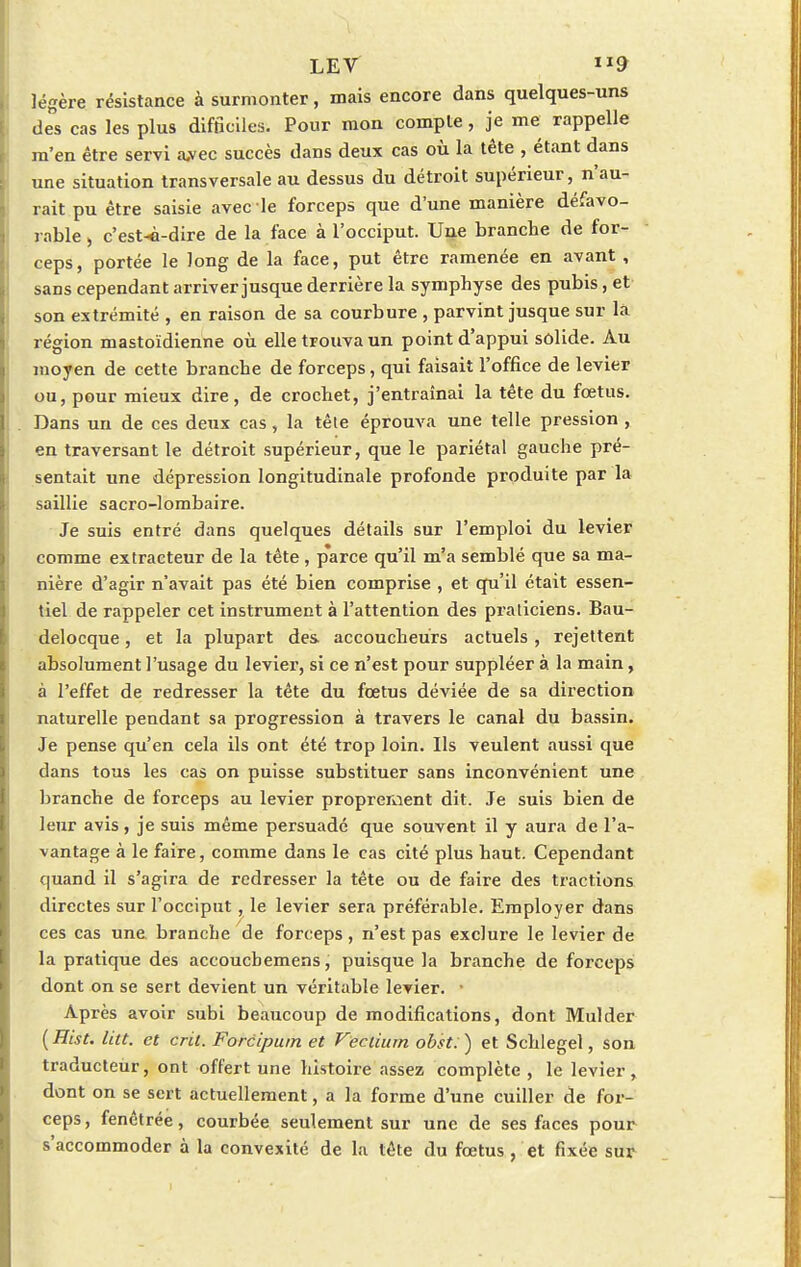 LEV 9 légère résistance à surmonter, mais encore dans quelques-uns des cas les plus difficiles. Pour mon compte, je me rappelle m'en être servi a.vec succès dans deux cas où la tête , étant dans une situation transversale au dessus du détroit supérieur, n'au- rait pu être saisie avec le forceps que d'une manière défavo- rable , c'est-à-dire de la face à l'occiput. Une branche de for- ceps, portée le long de la face, put être ramenée en avant , sans cependant arriver jusque derrière la symphyse des pubis, et son extrémité , en raison de sa courbure , parvint jusque sur la région mastoïdienne où elle trouva un point d'appui solide. Au moyen de cette branche de forceps, qui faisait l'office de levier ou, pour mieux dire, de crochet, j'entraînai la tête du fœtus. Dans un de ces deux cas, la tête éprouva une telle pression , en traversant le détroit supérieur, que le pariétal gauche pré- sentait une dépression longitudinale profonde produite par la saillie sacro-lombaire. Je suis entré dans quelques détails sur l'emploi du levier comme extracteur de la tête , parce qu'il m'a semblé que sa ma- nière d'agir n'avait pas été bien comprise , et qu'il était essen- tiel de rappeler cet instrument à l'attention des praticiens. Bau- delocque, et la plupart des accoucheurs actuels, rejettent absolument l'usage du levier, si ce n'est pour suppléer à la main, à l'effet de redresser la tête du fœtus déviée de sa direction naturelle pendant sa progression à travers le canal du bassin. Je pense qu'en cela ils ont été trop loin. Ils veulent aussi que dans tous les cas on puisse substituer sans inconvénient une branche de forceps au levier proprement dit. Je suis bien de leur avis, je suis même persuadé que souvent il y aura de l'a- vantage à le faire, comme dans le cas cité plus haut. Cependant quand il s'agira de redresser la tête ou de faire des tractions directes sur l'occiput, le levier sera préférable. Employer dans ces cas une branche de forceps, n'est pas exclure le levier de la pratique des accoucbemens, puisque la branche de forceps dont on se sert devient un véritable levier. • Après avoir subi beaucoup de modifications, dont Mulder (Hist. lia. et cru. Forcipum et Veclium obst.) et Schlegel, son traducteur, ont offert une histoire assez complète , le levier , dont on se sert actuellement, a la forme d'une cuiller de for- ceps, fenctrée, courbée seulement sur une de ses faces pour s'accommoder à la convexité de la tête du fœtus , 'et fixée sur