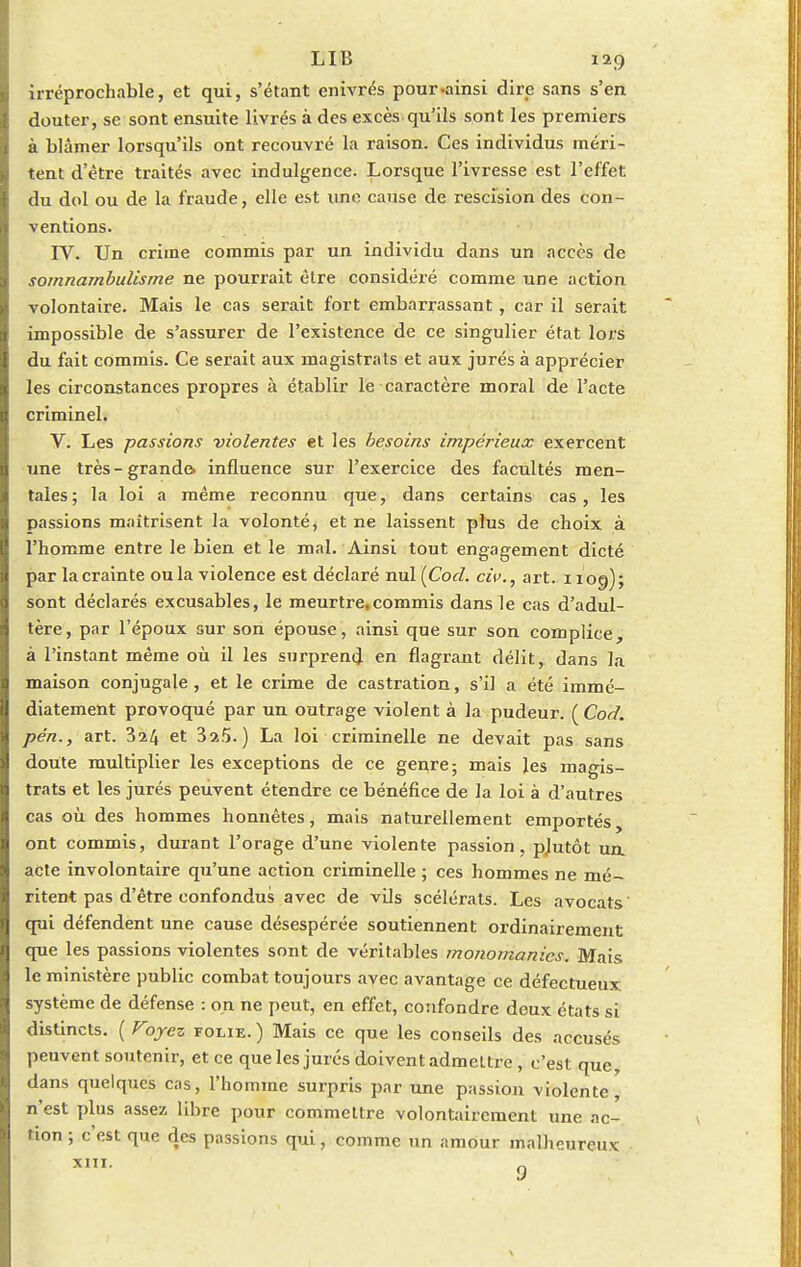 irréprochable, et qui, s'étant enivrés pour-ainsi dire sans s'en douter, se sont ensuite livrés à des excès qu'ils sont les premiers à blâmer lorsqu'ils ont recouvré la raison. Ces individus méri- tent d'être traités avec indulgence. Lorsque l'ivresse est l'effet du dol ou de la fraude, elle est une cause de rescision des con- ventions. IV. Un crime commis par un individu dans un accès de somnambulisme ne pourrait être considéré comme une action volontaire. Mais le cas serait fort embarrassant, car il serait impossible de s'assurer de l'existence de ce singulier état lors du fait commis. Ce serait aux magistrats et aux jurés à apprécier les circonstances propres à établir le caractère moral de l'acte criminel. V. Les passions violentes et les besoins impérieux exercent une très-grande, influence sur l'exercice des facultés men- tales; la loi a même reconnu que, dans certains cas, les passions maîtrisent la volonté, et ne laissent plus de choix à l'homme entre le bien et le mal. Ainsi tout engagement dicté par la crainte ou la violence est déclaré nul {Cod. civ., art. 1109); sont déclarés excusables, le meurtre,commis dans le cas d'adul- tère, par l'époux sur son épouse, ainsi que sur son complice, à l'instant même où il les surprend en flagrant délit, dans la maison conjugale, et le crime de castration, s'il a été immé- diatement provoqué par un outrage violent à la pudeur. ( Cod. pén., art. 3^4 et 3a5. ) La loi criminelle ne devait pas sans doute multiplier les exceptions de ce gerrre; mais les magis- trats et les jurés peuvent étendre ce bénéfice de la loi à d'autres cas où des hommes honnêtes, mais naturellement emportés, ont commis, durant l'orage d'une violente passion, pjutôt un. acte involontaire qu'une action criminelle ; ces hommes ne mé- ritent pas d'être confondus avec de vils scélérats. Les avocats' qui défendent une cause désespérée soutiennent ordinairement que les passions violentes sont de véritables monomanics. Mais le ministère public combat toujours avec avantage ce défectueux système de défense : on ne peut, en effet, confondre deux états si distincts. ( Voyez folie.) Mais ce que les conseils des accusés peuvent soutenir, et ce que les jurés doivent admeltre , c'est que, dans quelques cas, l'homme surpris par une passion violente, n'est plus assez libre pour commettre volontairement une ac- tion ; c'est que des passions qui, comme un amour malheureux 9