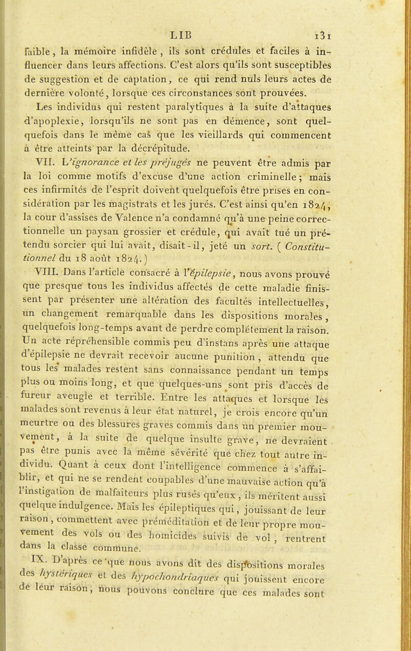 faible, la mémoire infidèle , ils sont crédules et faciles à in- fluencer dans leurs affections. C'est alors qu'ils sont susceptibles de suggestion et de càptation, ce qui rend nuls leurs actes de dernière volonté, lorsque ces circonstances sont prouvées. Les individus qui restent paralytiques à la suite d'attaques d'apoplexie, lorsqu'ils ne sont pas en démence, sont quel- quefois dans le même cas que les vieillards qui commencent à être atteints par la décrépitude. VII. L'ignorance et les préjugés ne peuvent être admis par la loi comme motifs d'excuse d'une action criminelle ; mais ces infirmités de l'esprit doivent quelquefois être prises en con- sidération par les magistrats et les jurés. C'est ainsi qu'en 182/,, la cour d'assises de Valence n'a condamné qu'à une peine correc- tionnelle un paysan grossier et crédule, qui avait tué un pré- tendu sorcier qui lui avait, disait-il, jeté un sort. { Constitu- tionnel du 18 août 1824.) VIII. Dans l'article consacré à Yëpilepsie, nous avons prouvé que presque tous les individus affectés de cette maladie finis- sent par présenter une altération des facultés intellectuelles, un changement remarquable dans les dispositions morales, quelquefois long-temps avant de perdre complètement la raison. Un acte répréhensible commis peu d'instans après une attaque d'épilepsie ne devrait recevoir aucune punition, attendu que tous les' malades restent sans connaissance pendant un temps plus ou moins long, et que quelques-uns sont pris d'accès de fureur aveugle et terrible. Entre les attaques et lorsque les malades sont revenus à leur état naturel, je crois encore qu'un meurtre ou des blessures graves commis dans un premier mou- vement, à la suite de quelque insulte grave, ne devraient . pas être punis avec la même sévérité que chez tout autre in- dividu. Quant à ceux dont l'intelligence commence à s'affai- blir, et qui ne se rendent coupables d'une mauvaise action qu'à l'instigation de malfaiteurs plus rusés qu'eux , ils méritent aussi quelque indulgence. Mais les épileptiques qui, jouissant de leur raison, commettent avec préméditation et de leur propre mou- vement des vols ou des homicides suivis de vol , rentrent dans la classe commune. IX. D'après ce-que nous avons dit des dispositions morales des hystériques et des hypocondriaques qui jouissent encore de leur raison, nous pouvons conclure que ces malades sont