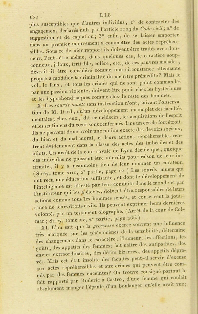 i3» • LIB plus susceptibles que d'autres individus, i° de contracter deg engagemens déclarés nuls par l'article 1109 du Code civil} %° de suggestion et de captation; 3° enfin, de se laisser emporter dans un premier mouvement à commettre des actes répréhen- sibles. Sous ce dernier rapport ils doivent être traités avec dou- ceur Peut-être même, dans quelques cas, le caractère soup- çonneux, jaloux, irritable, colère, etc., de ces pauvres malades, devrait-il être considéré comme une circonstance atténuante propre à modifier la criminalité du meurtre prémédité ? Mais le vol le faux, et tous les crimes qui ne sont point commandes par'une passion violente, doivent être punis chez les hystériques et les hypocondriaques comme chez le reste des hommes. X Les sourds-muets sans instruction n'ont, suivant l'observa- tion de M. Itard, qu'un développement incomplet des facultés mentales ; chez eux ,' dit ce médecin, les acquisitions de l esprit et les sentimens du cœur sont renfermés dans un cercle fort étroit. Ils ne peuvent donc avoir une notion exacte des devoirs sociaux, du bien et du mal moral, et leurs actions répréhensibles ren- trent évidemment dans la classe des actes des imbéciles et des idiots. Un arrêt de la cour royale de Lyon décide que, quoique ces individus ne puissent être interdits pour raison de leur in- firmité, il y a néanmoins lieu de leur nommer un curateur. (Sirey, tome xux, a» partie, page »,) Les sourds-muets qui ont reçu une éducation suffisante, et dont le développement de l'intelligence est attesté par leur conduite dans le monde et par l'instituteur qui les a élevés, doivent être, responsables de leurs actions comme tous les hommes sensés, et conservent la jouis- sance de leurs droits civils. Ils peuvent exprimer enrs dernières ' volontés par un testament olographe. (Arrêt de la cour de Cal- mar ; Sirey, tome xv, 2e partie, page a65.) . n rp Xi. L'on sait que la grossesse exerce souvent une influence très-marquée sur les phénomènes de la sensibilité détermine des changemens dans le caractère, l'humeur les affections, les goûts, les appétits des femmes; fait naître des ant.pa.lnes, des Lies extraordinaires, des désirs bizarres, des appétits dépra- vés Mais cet état insolite des facultés peut-il servir^ d excuse nux actes répréhensibles et aux crimes qui peuvent être com- mis par des femmes enceintes? On trouve consigné partout le fait rapporté par Roderic à Castro, d'une femme qu, vou ait absolument manger l'épaule^'un boulanger quelle avait vue,