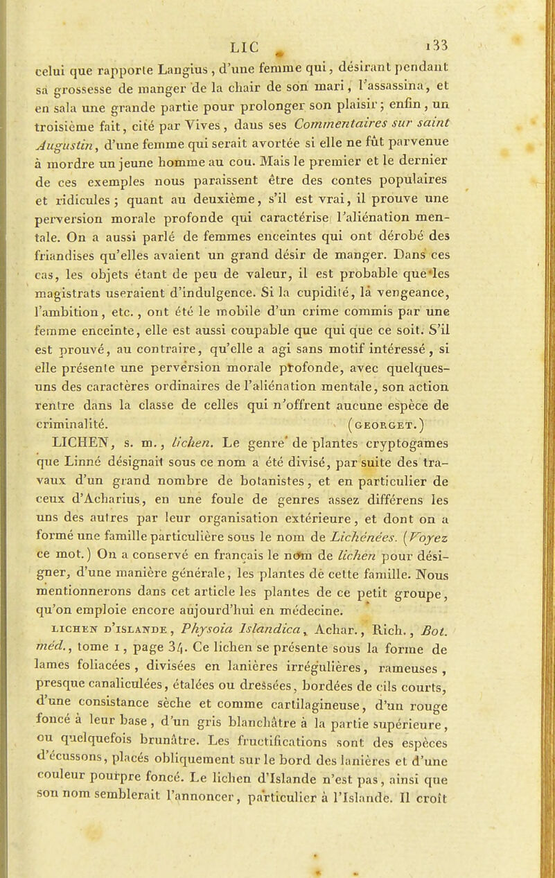 celui que rapporte Laugius , d'une femme qui, désirai)l pendant sa grossesse de manger de la cliair de son mari, l'assassina, et en sala une grande partie pour prolonger son plaisir; enfin, un troisième fait , cité par Vives , daus ses Commentaires sur saint Jugustin, d'une femme qui serait avortée si elle ne fût parvenue à mordre un jeune homme au cou. Mais le premier et le dernier de ces exemples nous paraissent être des contes populaires et ridicules ; quant au deuxième, s'il est vrai, il prouve une perversion morale profonde qui caractérisef l'aliénation men- tale. On a aussi parlé de femmes enceintes qui ont dérobé des friandises qu'elles avaient un grand désir de manger. Dans ces cas, les objets étant de peu de valeur, il est probable que les magistrats useraient d'indulgence. Si la cupidité, là vengeance, l'ambition, etc., ont été le mobile d'un crime commis par une femme enceinte, elle est aussi coupable que qui que ce soit. S'il est prouvé, au contraire, qu'elle a agi sans motif intéressé, si elle présente une perversion morale profonde, avec quelques- uns des caractères ordinaires de l'aliénation mentale, son action rentre dans la classe de celles qui n'offrent aucune espèce de criminalité. (georget.) LICHEN, s. m., lichen. Le geni'e'de plantes cryptogames que Linné désignait sous ce nom a été divisé, par suite des tra- vaux d'un grand nombre de botanistes, et en particulier de ceux d'Acharius, en une foule de genres assez différens les uns des autres par leur organisation extérieure, et dont on a formé une famille particulière sous le nom de Lichénêes. [Voyez ce mot.) On a conservé en français le nc*m de lichen pour dési- gner, d'une manière générale, les plantes dè celte famille. Nous mentionnerons dans cet article les plantes de ce petit groupe, qu'on emploie encore aujourd'hui en médecine. lichen d'islande, Physoia lslandicay Achar., Rich., Bol. méd., tome i, page 3l,. Ce lichen se présente sous la forme de lames foliacées , divisées en lanières irrég'ulières, rameuses , presque canaliculées, étalées ou dressées, bordées de cils courts, d'une consistance sèche et comme cartilagineuse, d'un rouge foncé à leur base , d'un gris blanchâtre à la partie supérieure, ou quelquefois brunâtre. Les fructifications sont des espèces dYcussons, placés obliquement sur le bord des lanières et d'une couleur pourpre foncé. Le lichen d'Islande n'est pas, ainsi que son nom semblerait l'annoncer, particulier à l'Islande. Il croît