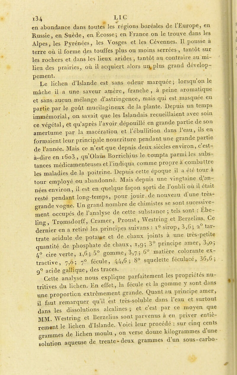 en abondance dans toutes les régions boréales de l'Europe, en Russie, en Suède, en Écosse; en France on le trouve dans les Alpes, les Pyrénées, les Vosges et les Cévennes. Il pousse à terre où il forme des touffes plus ou moins serrées , tantôt sur les rochers et dans les lieux arides , tantôt au contraire au mi- lieu des prairies, où il acquiert alors un,plus grand dévelop- pement. Le lichen d'Islande est sans odeur marquée ; lorsqu'on le mâche il a une saveur amère, franche, à peine aromatique et sans aucun mélange d'astringence, mais qui est masquée en partie par le goût mucilagineux de la plante. Depuis un temps immémorial, on savait que les Islandais recueillaient avec soin ce végétal, et qu'après l'avoir dépouillé en grande partie de son amertume par la macération et l'ébullition dans l'eau, ils en formaient leur principale nourriture pendant une grande partie de l'année. Mais ce n'est que depuis deux siècles environ, c'est- à-dire en i6o3 , qu'Olaiis Borrichius le compta parmi les subs- tances médicamenteuses et l'indiqua comme propre à combattre les maladies de la poitrine. Depuis cette époque il a élé tour a tour employé ou abandonné. Mais depuis une vingtaine d'an- nées environ, il est en quelque façon sorti de l'oubli où ,1 était resté pendant long-temps, pour jouir. de nouveau dune tres- grande vogue. Un grand nombre de chimistes se sont sucessive- ment occupés de l'analyse de cette substance ; tels sont : Ebe- ling, Tromsdorff, Cramer, Proust, Westring et Berzelms. Ce dernier en a retiré les principes suivans : i° sirop, 3,6; a tar- trate acidulé de potasse et de chaux joints à une très-petite quantité de phosphate de chaux, 1,9; 3° principe amer, 3,o; 4o cire verte, 1,6; 5° gomme, 3,7; ^ matière colorante ex- tractive, 7,0; 7° fécule, 44,6; 8° squelette féculacé, 36,6; q° acide gallique, des traces. Celte analyse nous explique parfaitement les propriétés nu- tritives du lichen. En effet, la fécule et la gomme y sont dans une proportion extrêmement grande. Quant au principe amer, il faut remarquer qu'il est très-soluble dans l'eau et surtout dans les dissolutions alcalines ; et c'est par ce moyen que MM Westring et Berzelius sont parvenus à en priver entiè- rement le lichen d'Islande. Voici leur procédé : sur cinq cents «ranimes de lichen moulu , on verse douze kilogrammes d'une solution aqueuse de trente-deux grammes d'un sous-carbo-