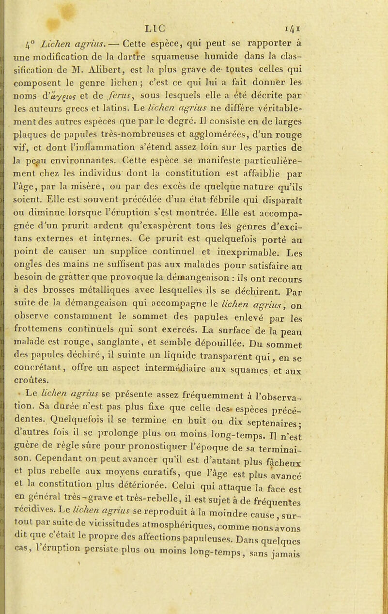 /,° Lichen agrius.— Cette espèce, qui peut se rapporter à une modification de la dartre squameuse humide dans la clas- sification de M. Àlibert, est la plus grave de- toutes celles qui composent le genre lichen ; c'est ce qui lui a fait donner les noms d'uyçios et de /crus, sous lesquels elle a été décrite par les auteurs grecs et latins. Le lichen agrius ne diffère véritable- ment des autres espèces que par le degré. Il consiste en de larges plaques de papules très-nombreuses et agglomérées, d'un rouge vif, et dont l'inflammation s'étend assez loin sur les parties de la peau environnantes. Cette espèce se manifeste particulière- ment chez les individus dont la constitution est affaiblie par l'âge, par la misère, ou par des excès de quelque nature qu'ils soient. Elle est souvent précédée d'un état fébrile qui disparaît ou diminue lorsque l'éruption s'est montrée. Elle est accompa- gnée d'un prurit ardent qu'exaspèrent tous les genres d'exci- tans externes et internes. Ce prurit est quelquefois porté au point de causer un supplice continuel et inexprimable. Les ongles des mains ne suffisent pas aux malades pour satisfaire au besoin de gratter que provoque la démangeaison : ils ont recours à des brosses métalliques avec lesquelles ils se déchirent. Par suite de la démangeaison qui accompagne le lichen agrius, on observe constamment le sommet des papules enlevé par les frottemens continuels qui sont exercés. La surface de la peau malade est rouge, sanglante, et semble dépouillée. Du sommet des papules déchiré, il suinte un liquide transparent qui, en se concrétant, offre un aspect intermédiaire aux squames et aux croûtes. Le lichen agrius se présente assez fréquemment à l'observa- tion. Sa durée n'est pas plus fixe que celle des. espèces précé- dentes. Quelquefois il se termine en huit ou dix septénaires- d'autres fois il se prolonge plus ou moins long-temps. Il n'est guère de règle sûre pour pronostiquer l'époque de sa terminai- son. Cependant on peut avancer qu'il est d'autant plus fâcheux et plus rebelle aux moyens curatifs, que l'âge est plus avancé et la constitution plus détériorée. Celui qui attaque la face est en général très^grave et très-rebelle, il est sujet â de fréquentes récidives. Le lichen agrius se reproduit à la moindre cause sur- tout par suite de vicissitudes atmosphériques, comme nous avons d.t que c'était le propre des affections papulcuses. Dans quelques cas, l'éruption persiste plus ou moins long-temps, sans jamais