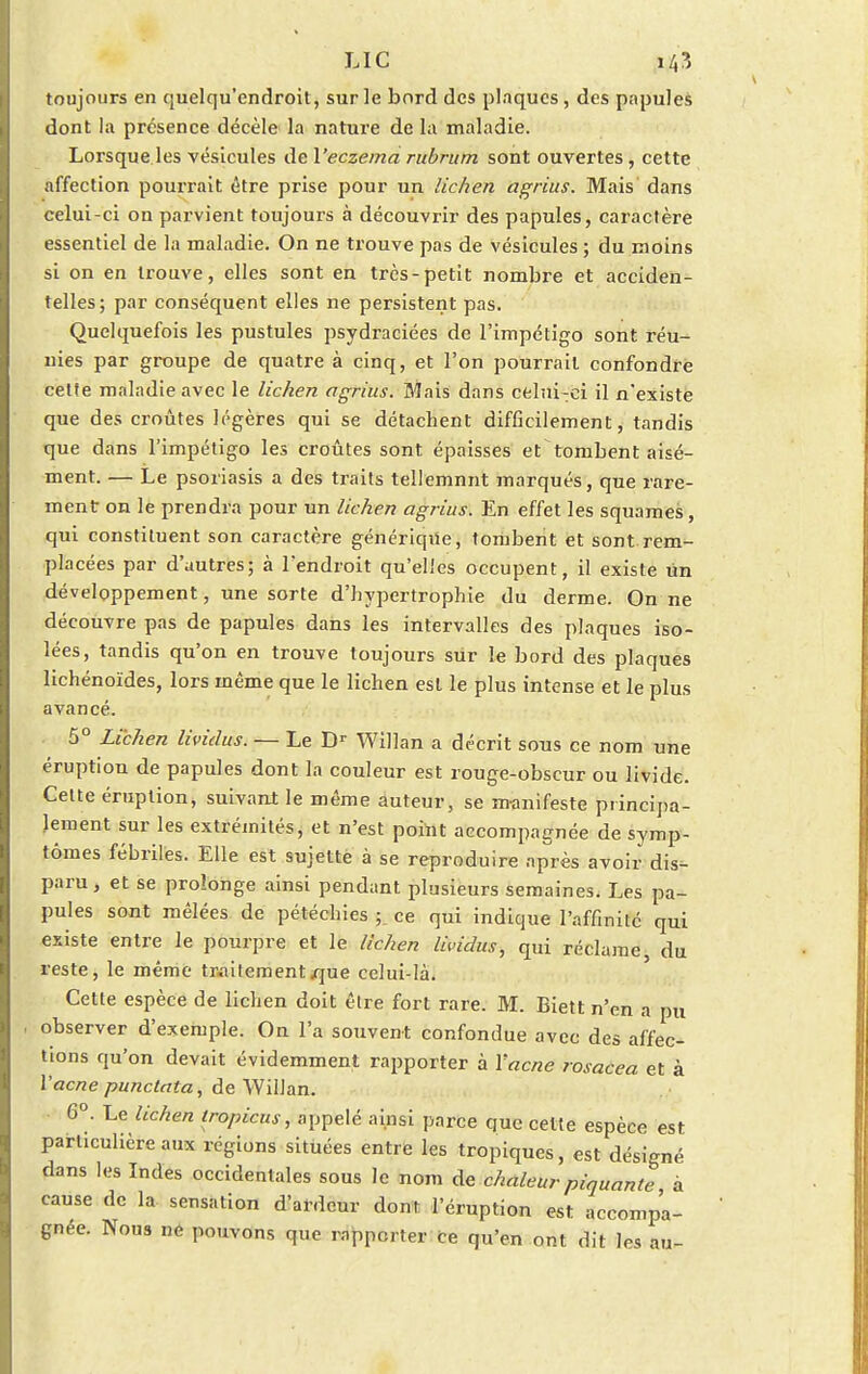 toujours en quelqu'endroit, sur le bord des plaques, des papules dont la présence décèle la nature de la maladie. Lorsque les vésicules de Veczema rubritm sont ouvertes, cette affection pourrait être prise pour un lichen agrius. Mais dans celui-ci on parvient toujours à découvrir des papules, caractère essentiel de la maladie. On ne trouve pas de vésicules ; du moins si on en trouve, elles sont en très-petit nombre et acciden- telles; par conséquent elles ne persistent pas. Quelquefois les pustules psydraciées de l'impétigo sont réu- nies par groupe de quatre à cinq, et l'on pourrait confondre celte maladie avec le lichen agrius. Mais dans celui-ci il n'existe que des croûtes légères qui se détachent difficilement, tandis que dans l'impétigo les croûtes sont épaisses et tombent aisé- ment. — Le psoriasis a des traits teilemnnt marqués, que rare- ment on le prendra pour un lichen agrius. En effet les squames, qui constituent son caractère générique, tombent et sont rem- placées par d'autres; à l'endroit qu'elles occupent, il existe un développement, une sorte d'hypertrophie du derme. On ne découvre pas de papules dans les intervalles des plaques iso- lées, tandis qu'on en trouve toujours sur le bord des plaques lichénoïdes, lors même que le lichen est le plus intense et le plus avancé. 5° Lichen livielus. — Le Dr Willan a décrit sous ce nom une éruption de papules dont la couleur est rouge-obscur ou livide. Cette éruption, suivant le même auteur, se manifeste principa- lement sur les extrémités, et n'est point accompagnée de symp- tômes fébriles. Elle est sujette à se reproduire après avoir dis- paru, et se prolonge ainsi pendant plusieurs semaines. Les pa- pules sont mêlées de pétéchies fl ce qui indique l'affinité qui existe entre le pourpre et le lichen làndus, qui réclame du reste, le même traitement que celui-là. Cette espèce de lichen doit être fort rare. M. Biett n'en a pu observer d'exemple. On l'a souvent confondue avec des affec- tions qu'on devait évidemment rapporter à Yacne rosacea et à l'acne punctata, de Willan. 6°. Le lichen tropicus, appelé ainsi parce que cette espèce est particulière aux régions situées entre les tropiques, est désigné dans les Indes occidentales sous le nom de chaleur piquante à cause de la sensation d'ardeur dont l'éruption est accompa- gnée. Nous ne pouvons que rapporter Ce qu'en ont dit les au-