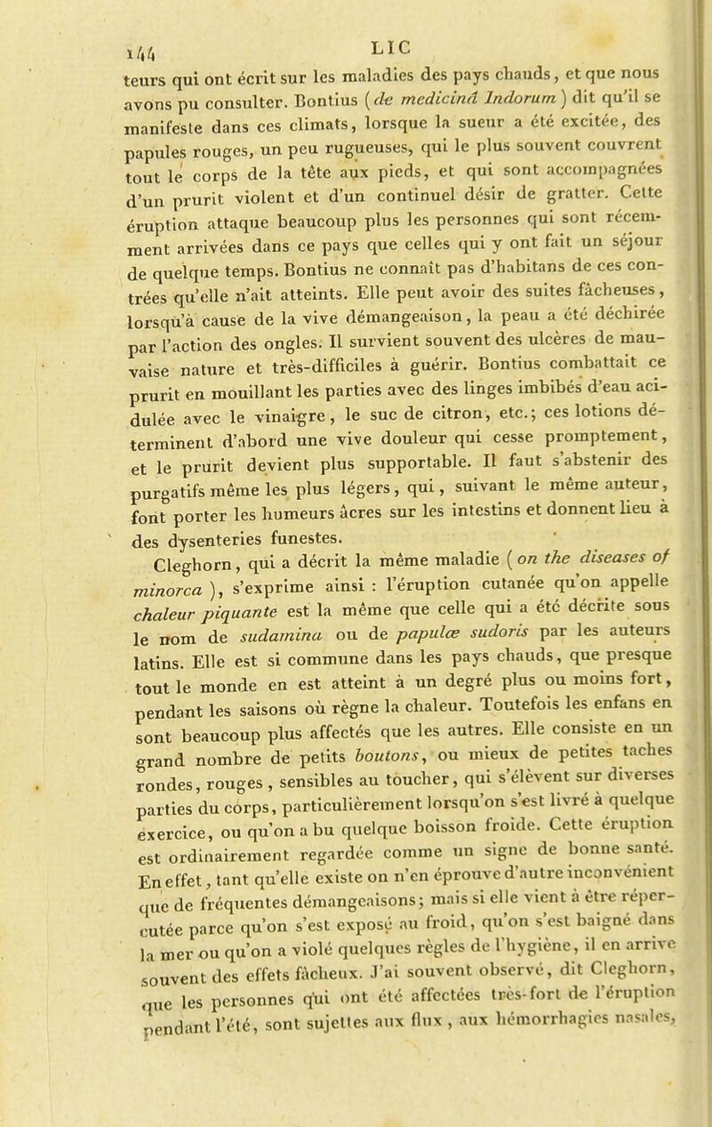 teurs qui ont écrit sur les maladies des pays chauds, et que nous avons pu consulter. Bontius (de medicinâ Indorum) dit qu'il se manifeste dans ces climats, lorsque la sueur a été excitée, des papules rouges, un peu rugueuses, qui le plus souvent couvrent tout le corps de la tête aux pieds, et qui sont accompagnées d'un prurit violent et d'un continuel désir de gratter. Cette éruption attaque beaucoup plus les personnes qui sont récem- ment arrivées dans ce pays que celles qui y ont fait un séjour de quelque temps. Bontius ne connaît pas d'habitans de ces con- trées qu'elle n'ait atteints. Elle peut avoir des suites fâcheuses, lorsqu'à cause de la vive démangeaison, la peau a été déchirée par l'action des ongles; Il survient souvent des ulcères de mau- vaise nature et très-difficiles à guérir. Bontius combattait ce prurit en mouillant les parties avec des linges imbibés d'eau aci- dulée avec le vinaigre, le suc de citron, etc.; ces lotions dé- terminent d'abord une vive douleur qui cesse promptement, et le prurit devient plus supportable. Il faut s'abstenir des purgatifs même les plus légers, qui, suivant le même auteur, font porter les humeurs acres sur les intestins et donnent lieu à des dysenteries funestes. Cleghorn, qui a décrit la même maladie (on the diseases of minorca ), s'exprime ainsi : l'éruption cutanée qu'on appelle chaleur piquante est la même que celle qui a été décrite sous le nom de sudamina ou de papulœ sudoris par les auteurs latins. Elle est si commune dans les pays chauds, que presque tout le monde en est atteint à un degré plus ou moins fort, pendant les saisons où règne la chaleur. Toutefois les enfans en sont beaucoup plus affectés que les autres. Elle consiste en un grand nombre de petits boutons, ou mieux de petites taches rondes, rouges , sensibles au toucher, qui s'élèvent sur diverses parties du corps, particulièrement lorsqu'on s'est livré à quelque exercice, ou qu'on a bu quelque boisson froide. Cette éruption est ordinairement regardée comme un signe de bonne santé. En effet, tant qu'elle existe on n'en éprouve d'autre inconvénient que de fréquentes démangeaisons; mais si elle vient à être réper- cutée parce qu'on s'est exposé au froid, qu'on s'est baigné dans la mer ou qu'on a violé quelques règles de l'hygiène, il en arrive souvent des effets fâcheux. J'ai souvent observé, dit Cleghorn, que les personnes qui ont été affectées très-fort de l'éruption pendant l'été, sont sujettes aux flux , aux hémorrhagics nasales,