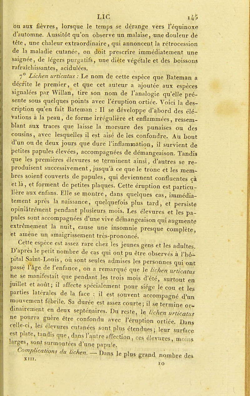 bu aux fièvres, lorsque le temps se dérange vers l'équinoxe d'automne. Aussitôt qu'on observe un malaise, une douleur de tête , une chaleur extraordinaire, qui annoncent la rétrocession de la maladie cutanée, on doit prescrire immédiatement une saignée, de légers purgatifs, une diète végétale et des boissons rafraîchissantes, acidulées. 70 Lichen urticatus : Le nom de cette espèce que Bateman a décrite le premier, et que cet auteur a ajoutée aux espèces signalées par Willan, tire son nom de l'analogie qu'elle pré- sente sous quelques points avec l'éruption ortiée. Voici la des- cription qu'en fait Bateman : Il se développe d'abord des élé- vations à la peau, de forme irrégulière et enflammées, ressem- blant aux traces que laisse la morsure des punaises du des cousins, avec lesquelles il est aisé de les confondre. Au bout d'un ou de deux jours que dure l'inflammation, il survient de petites papules élevées, accompagnées de démangeaison. Tandis que les premières élevures se terminent ainsi, d'autres se re- produisent successivement, jusqu'à ce que le tronc et les mem- bres soient couverts de papules, qui deviennent confluentes cà et là, et forment de petites plaques. Cette éruption est particu- lière aux enfans. Elle se montre, dans quelques cas, immédia- tement après la naissance, quelquefois plus tard, et persiste opiniâtrément pendant plusieurs mois. Les élevures et les pa- pules sont accompagnées d'une vive démangeaison qui augmente extrêmement la nuit, cause une insomnie presque complète, et amène un. amaigrissement très-prononcé. Cette espèce est assez rare chez les jeunes gens et les adultes. D'après le petit nombre de cas qui ont pu être observés à l'hô^ pital Saint-Louis, où sont seules admises les personnes qui ont passé l'âge de l'enfance, on a remarqué que le lichen urticatus ne se manifestait que pendant les trois mois d'été, surtout en juillet et août; il affecte spécialement pour siège le cou et les parties latérales de la face : il est souvent accompagné d'un mouvement fébrile. Sa durée est assez courte; il se termine or dmairement en deux septénaires. Du reste, le lichen urticalus ne pourra guère être confondu avec l'éruption ortiée. Dans celle-ci, les élevures cutanées sont plus étendues; leur surfa ' est plate, tandis que, dans l'autre affection, ces élevures, m, larges, sont surmontées d'une papule Complications du lichen. _ Dans le plus grand nombre des ce MIS to