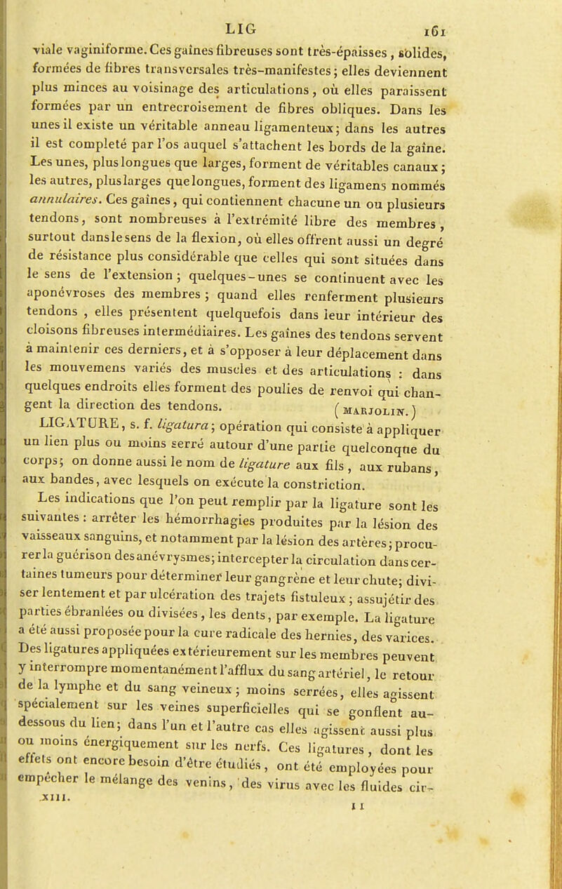 LIG ï6i viale vaginiforrne. Ces gaines fibreuses sont très-épaisses , sôlides, formées de fibres transversales très-manifestes; elles deviennent plus minces au voisinage des articulations , où elles paraissent formées par un entrecroisement de fibres obliques. Dans les unes il existe un véritable anneau ligamenteux; dans les autres il est complété par l'os auquel s'attachent les bords de la gaîne. Les unes, plus longues que larges, forment de véritables canaux; les autres, plus larges que longues, forment des ligamens nommés annulaires. Ces gaines, qui contiennent chacune un ou plusieurs tendons, sont nombreuses à l'extrémité libre des membres surtout danslesens de la flexion, où elles offrent aussi un degré de résistance plus considérable que celles qui sont situées dans le sens de l'extension; quelques-unes se continuent avec les aponévroses des membres ; quand elles renferment plusieurs tendons , elles présentent quelquefois dans leur intérieur des cloisons fibreuses intermédiaires. Les gaines des tendons servent à maintenir ces derniers, et à s'opposer à leur déplacement dans les mouvemens variés des muscles et des articulations : dans quelques endroits elles forment des poulies de renvoi qui chan- gent la direction des tendons. (marjolin.) LIGATURE, s. f. ligatura; opération qui consiste à appliquer un lien plus ou moins serré autour d'une partie quelconqne du corps; on donne aussi le nom de ligature aux fils , aux rubans, aux bandes, avec lesquels on exécute la constriction. Les indications que l'on peut remplir par la ligature sont les suivantes : arrêter les hémorrhagies produites par la lésion des vaisseaux sanguins, et notamment par la lésion des artères; procu- rer la guérison des anévrysmes; intercepter la circulation dans cer- taines tumeurs pour déterminer leur gangrène et leur chute; divi- ser lentement et par ulcération des trajets fistuleux ; assujétir des parties ébranlées ou divisées, les dents, par exemple. La ligature a été aussi proposée pour la cure radicale des hernies, des varices. Des ligatures appliquées extérieurement sur les membres peuvent y interrompre momentanément l'afflux du sang artériel, le retour de la lymphe et du sang veineux ; moins serrées, elles agissent spécialement sur les veines superficielles qui se gonflent au- dessous du lien; dans l'un et l'autre cas elles agissent aussi plus ou moins énergiquement sur les nerfs. Ces ligatures, dont les effets ont encore besoin d'être étudiés , ont été employées pour empêcher le mélange des venins, des virus avec les fluides cir- xin. 11