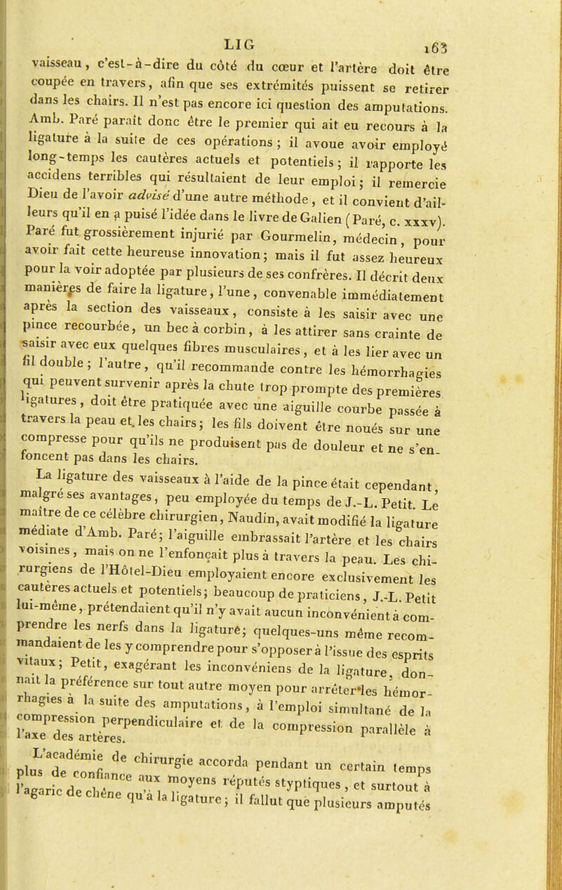 vaisseau, c'esl-à-dire du côté du cœur et l'artère doit être coupée en travers, afin que ses extrémités puissent se retirer dans les chairs. Il n'est pas encore ici question des amputations. Arab. Paré parait donc être le premier qui ait eu recours à la ligature à la suite de ces opérations ; il avoue avoir employé long-temps les cautères actuels et potentiels; il rapporte les accidens terribles qui résultaient de leur emploi; il remercie Dieu de lavoir advîsêd'une autre méthode, et il convient d'ail- leurs qu'il en a puisé l'idée dans le livre de Galien ( Paré, c xxxv) Paré fut grossièrement injurié par Gourmelin, médec'in, pour avoir fait cette heureuse innovation; mais il fut assez heureux pour la voir adoptée par plusieurs de ses confrères. Il décrit deux manières de faire la ligature, l'une, convenable immédiatement après la section des vaisseaux, consiste à les saisir avec une pince recourbée, un becàcorbin, à les attirer sans crainte de saisir avec eux quelques fibres musculaires , et à les lier avec un ni double; l'autre, qu'il recommande contre les hémorrhagies qm peuvent survenir après la chute trop prompte des premières ligatures, doit être pratiquée avec une aiguille courbe passée à travers la peau et.les chairs; les fils doivent être noués sur une compresse pour qu'ils ne produisent pas de douleur et ne s'en foncent pas dans les chairs. La ligature des vaisseaux à l'aide de la pince était cependant maigre ses avantages, peu employée du temps de J.-L. Petit Le maître de ce célèbre chirurgien, Naudin, avait modifié la ligature médiate dAmb. Paré; l'aiguille embrassait l'artère et les chairs voisines, mais on ne l'enfonçait plus à travers la peau. Les chi- rurgiens de l'Hô.el-Dieu employaient encore exclusivement les cautères actuels et potentiels; beaucoup de praticiens, J.-L Petit lui-même, prétendaient qu'il n'y avait aucun inconvénient à com- prendre les nerfs dans la ligaturé; quelques-uns même recom- mandaient de les y comprendre pour s'opposer à l'issue des esprits vnaux; Petit, exagérant les inconvéniens de la ligature don naît la préférence sur tout autre moyen pour arrête-les hémor- rhaguas a la suite des amputations, à l'emploi simultané de la Plu^dfctnfi ^ Chil'Urgie aCC°rda Pendant Un certai« <emPs Z rfcdechïr ™X, r°yenS optiques, « surtout agaric de chêne qu a la hgature ; il fallut que plusieurs amputés