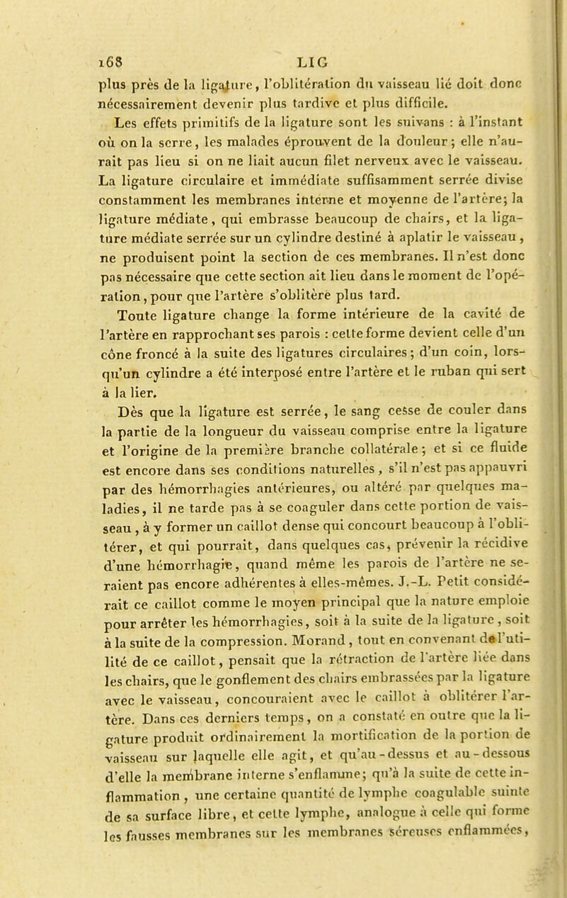 plus près de la ligature, l'oblitération du vaisseau lié doit donc nécessairement devenir plus tardive et plus difficile. Les effets primitifs de la ligature sont les suivans : à l'instant où on la serre, les malades éprouvent de la douleur; elle n'au- rait pas lieu si on ne liait aucun filet nerveux avec le vaisseau. La ligature circulaire et immédiate suffisamment serrée divise constamment les membranes interne et moyenne de l'artère; la ligature médiate, qui embrasse beaucoup de chairs, et la liga- ture médiate serrée sur un cylindre destiné à aplatir le vaisseau , ne produisent point la section de ces membranes. Il n'est donc pas nécessaire que cette section ait lieu dans le moment de l'opé- ration, pour que l'artère s'oblitère plus lard. Toute ligature change la forme intérieure de la cavité de l'artère en rapprochant ses parois : celte forme devient celle d'un cône froncé à la suite des ligatures circulaires; d'un coin, lors- qu'un cylindre a été interposé entre l'artère et le ruban qui sert à la lier. Dès que la ligature est serrée, le sang cesse de couler dans la partie de la longueur du vaisseau comprise entre la ligature et l'origine de la première branche collatérale; et si ce fluide est encore dans ses conditions naturelles , s'il n'est pas appauvri par des hémorrhagies antérieures, ou altéré par quelques ma- ladies, il ne tarde pas à se coaguler dans cette portion de vais- seau , à y former un caillot dense qui concourt beaucoup à l'obli- térer, et qui pourrait, dans quelques cas, prévenir la récidive d'une hémorrhagne, quand même les parois de l'artère ne se- raient pas encore adhérentes à elles-mêmes. J.-L. Petit considé- rait ce caillot comme le moyen principal que la nature emploie pour arrêter les hémorrhagies, soit à la suite de la ligature , soit à la suite de la compression. Morand, tout en convenant de l'uti- lité de ce caillot, pensait que la rétraction de l'artère liée dans les chairs, que le gonflement des chairs embrassées par la ligature avec le vaisseau, concouraient avec le caillot à oblitérer l'ar- tère. Dans ces derniers temps, on a constaté en outre que la li- gature produit ordinairement la mortification de la poriion de vaisseau sur laquelle elle agit, et qu'au-dessus et au-dessous d'elle la membrane interne s'enflamme; qu'à la suite de cette in- flammation , une certaine quantité de lymphe coagulable suinte de sa surface libre, et cette lymphe, analogue à celle qui forme les fausses membranes sur les membranes séreuses enflammées,