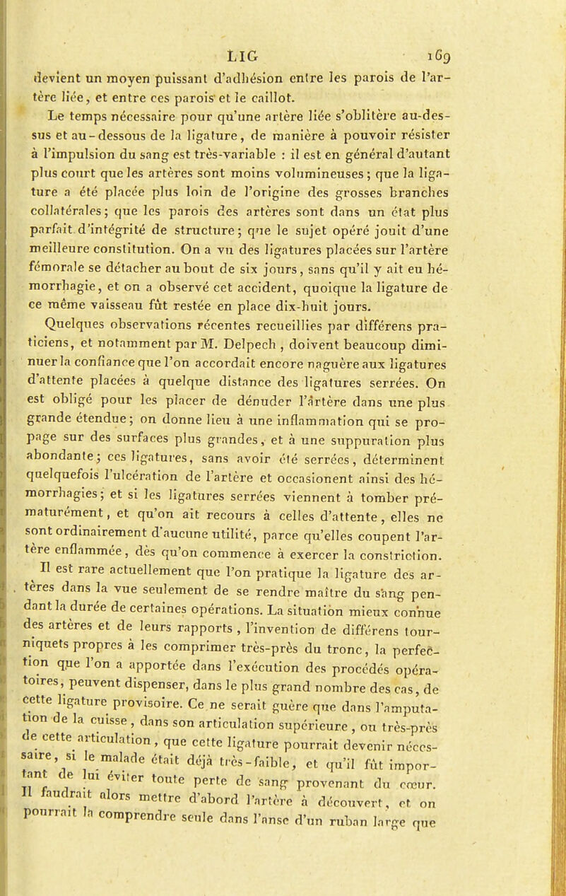 LlG 1G9 devient un moyen puissant d'adhésion entre les parois de l'ar- tère liée, et entre ces parois' et le caillot. Le temps nécessaire pour qu'une artère liée s'oblitère au-des- sus et au-dessous de la ligature, de manière à pouvoir résister à l'impulsion du sang est très-variable : il est en général d'autant plus court que les artères sont moins volumineuses ; que la liga- ture a été placée plus loin de l'origine des grosses branches collatérales; que les parois des artères sont dans un état plus parfait d'intégrité de structure; que le sujet opéré jouit d'une meilleure constitution. On a vu des ligatures placées sur l'artère fémorale se détacher au bout de six jours, sans qu'il y ait eu hé- morrhagie, et on a observé cet accident, quoique la ligature de ce même vaisseau fût restée en place dix-huit jours. Quelques observations récentes recueillies par différens pra- ticiens, et notamment par M. Delpech , doivent beaucoup dimi- nuer la confiance que l'on accordait encore naguère aux ligatures d'attente placées à quelque distance des ligatures serrées. On est obligé pour les placer de dénuder l'àrtère dans une plus grande étendue; on donne lieu à une inflammation qui se pro- page sur des surfaces plus grandes, et à une suppuration plus abondante; ces ligatures, sans avoir été serrées, déterminent quelquefois l'ulcération de l'artère et occasionent ainsi des hé- morrhagies; et si les ligatures serrées viennent à tomber pré- maturément , et qu'on ait recours à celles d'attente, elles ne sont ordinairement d'aucune utilité, parce qu'elles coupent l'ar- tere enflammée, dès qu'on commence à exercer la constriction. ^ Il est rare actuellement que l'on pratique la ligature des ar- . tères dans la vue seulement de se rendre maître du sang pen- dant la durée de certaines opérations. La situation mieux connue des artères et de leurs rapports , l'invention de différens tour- niquets propres à les comprimer très-près du tronc, la perfec- tion que l'on a apportée dans l'exécution des procédés opéra- toires, peuvent dispenser, dans le plus grand nombre des cas, de cette ligature provisoire. Ce ne serait guère que dans l'amputa- tion de la cuisse , dans son articulation supérieure , ou très-près de cette articulation, que cette ligature pourrait devenir néces- saire , si le malade était déjà très-faible, et qu'il fût impor- tant de lui éviter toute perte de sang provenant du cœur. Il faudrait alors mettre d'abord l'artère à découvert, et on pourrait la comprendre seule dans l'anse d'un ruban large que