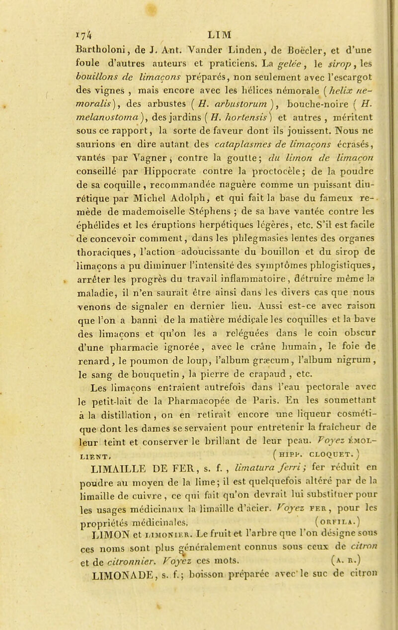 Bartholoni, de J. Ant. Vander Linden, de Boeder, et d'une foule d'autres auteurs et praticiens. La gelée, le sirop, les bouillons de limaçons préparés, non seulement avec l'escargot des vignes , mais encore avec les hélices néraorale ( hélix ne- moralis), des arbustes ( H. arbustorum), bouche-noire ( H. melanostoma}, des jardins ( H. hortensis) et autres, méritent sous ce rapport, la sorte de faveur dont ils jouissent. Nous ne saurions en dire autant des cataplasmes de limaçons écrasés, vantés par Yagner, contre la goutte; du limon de limaçon conseillé par Hippocrate contre la proctocèle ; de la poudre de sa coquille, recommandée naguère comme un puissant diu- rétique par Michel Adolph, et qui fait la base du fameux re-- mède de mademoiselle Stéphens ; de sa bave vantée contre les éphélides et les éruptions herpétiques légères, etc. S'il est facile de concevoir comment, dans les phlegmasies lentes des organes thoraciques, l'action adoucissante du bouillon et du sirop de limaçons a pu diminuer l'intensité des symptômes phlogistiques, arrêter les progrès du travail inflammatoire, détruire même la maladie, il n'en saurait être ainsi dans les divers cas que nous venons de signaler en dernier lieu. Aussi est-ce avec raison que l'on a banni de la matière médipaleles coquilles et la bave des limaçons et qu'on les a reléguées dans le coin obscur d'une pharmacie ignorée, avec le crâne humain, le foie de renard, le poumon de loup, l'album graecum, l'album nigrum , le sang de bouquetin, la pierre de crapaud , etc. Les limaçons entraient autrefois dans l'eau pectorale avec le petit-lait de la Pharmacopée de Paris. En les soumettant à la distillation, on en relirait encore une liqueur cosméti- que dont les dames se servaient pour entretenir la fraîcheur de leur teint et conserver le brillant de leur peau. Voyez émol- LIENT. (HIPK CLOQDET.) LIMAILLE DE FER, s. f. , limatura ferri ; fer réduit en poudre au moyen de la lime; il est quelquefois altéré par de la limaille de cuivre, ce qui fait qu'on devrait lui substituer pour les usages médicinaux la limaille d'acier. Voyez fer , pour les propriétés médicinales. (orfila.) LIMON et limonier. Le fruit et l'arbre que l'on désigne sous ces noms sont plus généralement connus sous ceux de citron et de citronnier. Voyez ces mots. (a. r.) LIMONADE, s. f.; boisson préparée avec'le suc de citron