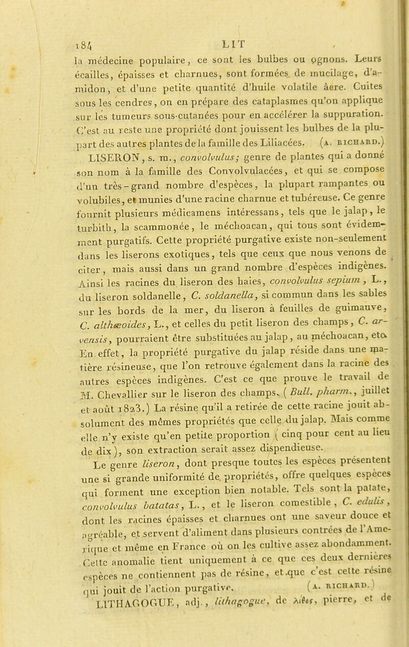 la médecine populaire, ce sont les bulbes ou pgnons. Leurs écailles, épaisses et cliarnues, sont formées, de mucilage, d'a- midon, et d'une petite quantité d'huile volatile acre. Cuites sous les cendres, on en prépare des cataplasmes qu'on applique sur les tumeurs sous-cutanées pour en accélérer la suppuration. C'est au reste une propriété dont jouissent les bulbes de la plu- part des autres plantes de la famille des Liliacées. (a. richard.) LISERON, s. m., convolvulus; genre de plantes qui a donné son nom à la famille des Convolvulacées, et qui se compose d'un très - grand nombre d'espèces, la plupart rampantes ou volubiles, et munies d'une racine charnue et tubéreuse. Ce genre fournit plusieurs médicamens intéressans, tels que le jalap, le turbilh, la scammonée, le méchoacan, qui tous sont évidem- ment purgatifs. Cette propriété purgative existe non-seulement dans les liserons exotiques, tels que ceux que nous venons de citer s mais aussi dans un grand nombre d'espèces indigènes. Ainsi les racines du. liseron des haies, convolvulus sepium , L., du liseron soldanelle, C. soldanella, si commun dans les sables sur les bords de la mer, du liseron à feuilles de guimauve, C. althœoides, L., et celles du petit liseron des champs , C. ar- vensis, pourraient être substituées au jalap, au méchoacan, eto. En effet, la propriété purgative du jalap réside dans une ma- tière résineuse, que l'on retrouve également dans la racine des autres espèces indigènes. C'est ce que prouve le travail de M. Chevallier sur le liseron des champs. ( Bull, pharm., juillet et août i8a3.) La résine qu'il a retirée de cette racine jouit ab- solument des mêmes propriétés que celle du jalap. Mais comme elle n'y existe qu'en petite proportion ( cinq pour cent au lieu de dix), son extraction serait assez dispendieuse. Le genre liseron, dont presque toutes les espèces présentent une si grande uniformité de. propriétés, offre quelques espèces qui forment une exception bien notable. Tels sont la patate, convolvulus batatas, L., et le liseron comestible, C. edulis, dont les racines épaisses et charnues ont une saveur douce et agréable, et servent d'aliment dans plusieurs contrées de l'Ame- rfque et même en France où on les cultive assez abondamment. Cette anomalie tient uniquement à ce que ces deux dernières espèces ne contiennent pas de résine, et .que c'est celte résme qui jouit de l'action purgative. (a. richard. ï L1THA.COCUE, adj., lilhqgpgue, de pierre, et de