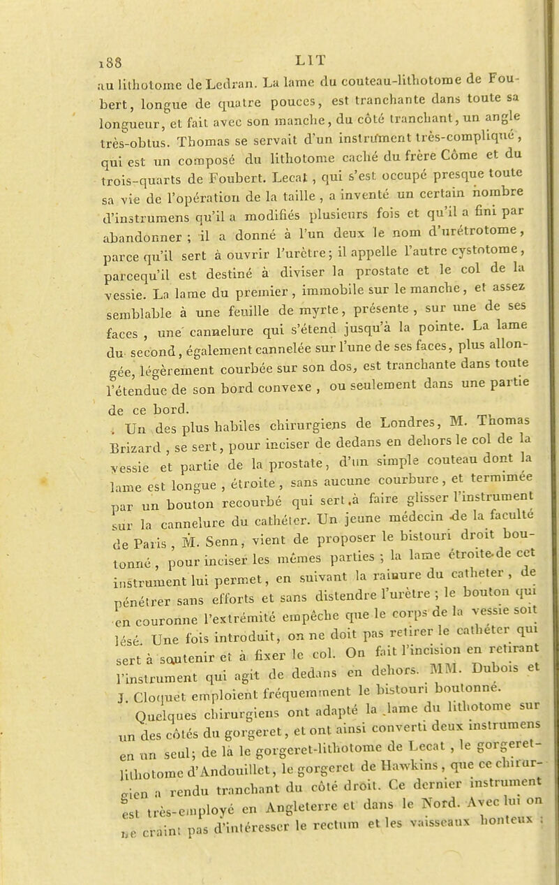 au lithotoine deLedran. La lame du couteau-lithotome de Fou- bert, longue de quatre pouces, est tranchante dans toute sa longueur, et fait avec son manche, du côté tranchant, un angle très-obtus. Thomas se servait d'un instrirmcnt très-compliqué , qui est un composé du lithotome caché du frère Côme et du trois-quarts de Foubert. Lecat, qui s'est occupé presque toute sa vie de l'opération de la taille , a inventé un certain nombre d'instrumens qu'il a modifiés plusieurs fois et qu'il a fini par abandonner ; il a donné à l'un deux le nom d'urétrotome, parce qu'il sert à ouvrir l'urètre ; il appelle l'autre cystotome, pareequ'il est destiné à diviser la prostate et le col de la vessie. La lame du premier, immobile sur le manche, et assez semblable à une feuille de myrte, présente , sur une de ses faces , une' cannelure qui s'étend jusqu'à la pointe. La lame du- second, également cannelée sur l'une de ses faces, plus allon- gée, légèrement courbée sur son dos, est tranchante dans toute l'étendue de son bord convexe , ou seulement dans une partie de ce bord. Un des plus habiles chirurgiens de Londres, M. Thomas Brizard , se sert, pour inciser de dedans en dehors le col de la vessie et partie de la prostate, d'un simple couteau dont la lame est longue , étroite, sans aucune courbure, et termimee par un bouton recourbé qui sert .à faire glisser l'instrument ,ur la cannelure du cathéter. Un jeune médecin de la faculté de Paris M. Senn, vient de proposer le bistouri droit bou- tonné, pour inciser les mêmes parties ; la lame étroite-de cet instrument lui permet, en suivant la ramure du cathéter, de Pénétrer sans efforts et sans distendre l'urètre ; le bouton qui en couronne l'extrémité empêche que le corps de la vessie soit lésé Une fois introduit, on ne doit pas retirer le cathéter qui sert à sautenir et à fixer le col. On fait l'incision en retirant l'instrument qui agit de dedans en dehors. MM. Dubois et J Cloquet emploient fréquemment le bistouri boulonne. ' Quelques chirurgiens ont adapté la .lame du hthotome sur un des côtés du gorgeret, et ont ainsi converti deux instrumens en un seul; de là le gorgcret-lithotome de Lecat , le gorgeret- luhotomc d'Andouillet, le gorgeret de Hawkins, que ce cl» i ar- nica a rendu tranchant du côté droit. Ce dernier instrument L très-employé en Angleterre et dans le Nord. Avec lui on craint pas d'intéresser le rectum et les vaisseaux honteux :