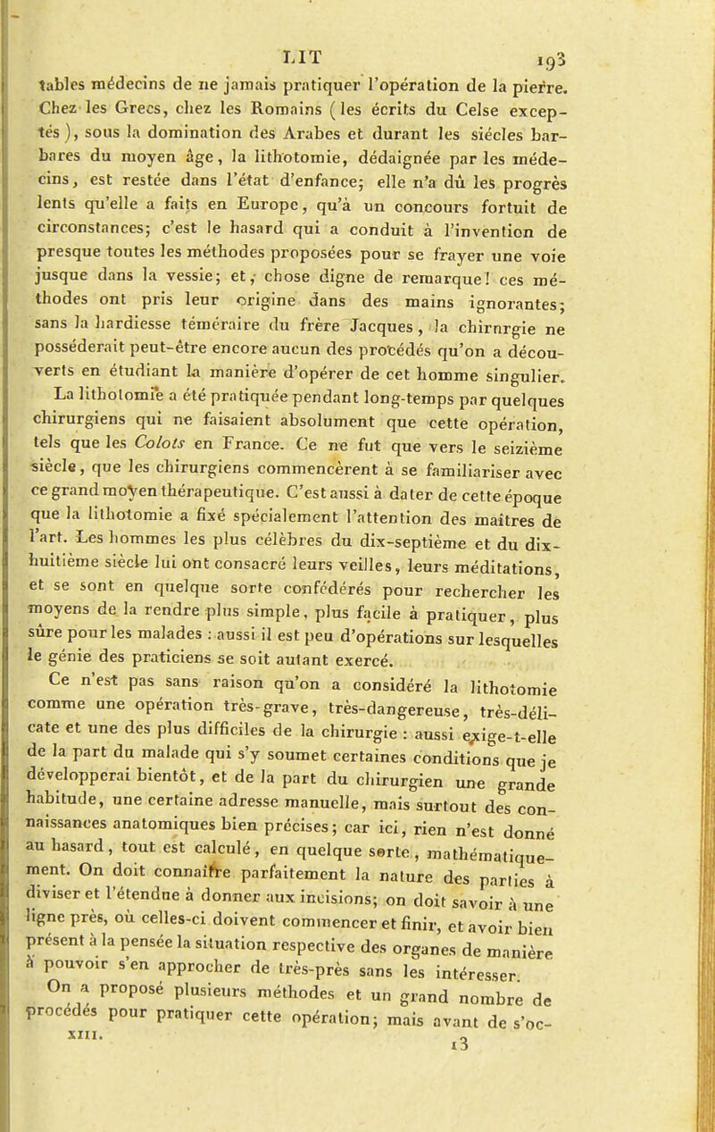 LIT ï;93 tables médecins de ne jamais pratiquer l'opération de la pierre. Chez les Grecs, chez les Romains (les écrits du Celse excep- tés), sous la domination des Arabes et durant les siècles bar- bares du moyen âge, la lithotomie, dédaignée par les méde- cins, est restée dans l'état d'enfance; elle n'a dû les progrès lents qu'elle a faits en Europe, qu'à un concours fortuit de circonstances; c'est le hasard qui a conduit à l'invention de presque toutes les méthodes proposées pour se frayer une voie jusque dans la vessie; et,- chose digne de remarque! ces mé- thodes ont pris leur origine dans des mains ignorantes; sans la hardiesse téméraire du frère Jacques, la chirnrgie ne posséderait peut-être encore aucun des procédés qu'on a décou- verts en étudiant la manière d'opérer de cet homme singulier. La lithotomie a été pratiquée pendant long-temps par quelques chirurgiens qui ne faisaient absolument que cette opération, tels que les Colols en France. Ce ne fut que vers le seizième siècle, que les chirurgiens commencèrent à se familiariser avec ce grand moyen thérapeutique. C'estaussià dater de cette époque que la lithotomie a fixé spécialement l'attention des maîtres de l'art. Les hommes les plus célèbres du dix-septième et du dix- huitième siècle lui ont consacré leurs veilles, leurs méditations et se sont en quelque sorte confédérés pour rechercher les moyens de la rendre plus simple, plus facile à pratiquer, plus sûre pour les malades : aussi il est peu d'opérations sur lesquelles le génie des praticiens se soit autant exercé. Ce n'est pas sans raison qu'on a considéré la lithotomie comme une opération très-grave, très-dangereuse, très-déli- cate et une des plus difficiles de la chirurgie : aussi exige-t-elle de la part du malade qui s'y soumet certaines conditions que je développerai bientôt, et de la part du chirurgien une grande habitude, une certaine adresse manuelle, mais surtout des con- naissances anatomiques bien précises; car ici, rien n'est donné au hasard, tout est calculé, en quelque serte, mathématique- ment. On doit connaîfVe parfaitement la nature des parties à diviser et l'étendue à donner aux incisions; on doit savoir à une ligne près, où celles-ci doivent commencer et finir, et avoir bien présent à la pensée la situation respective des organes de manière a pouvoir s'en approcher de très-près sans les intéresser On a proposé plusieurs méthodes et un grand nombre de procédés pour pratiquer cette opération; mais avant de s'oc- «3