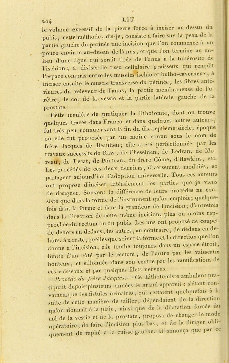 ao4 s LIT le volume excessif de la pierre force à inciser au-dessus du pubis, cette méthode, dis-je, consiste à faire sur la peau de la partie gauche du périnée une incision que l'on commence a un pouce environ au-dessus de l'anus, et que l'on termine au mi- lieu d'une ligne qui serait tirée de l'anus à La tubérosité de l'ischion ; à diviser le tissu cellulaire graisseux qui remplit l'espace compris entre les muscles ischio et bulbo-caverneux, à ' inciser ensuite le muscle trnnsverse du périnée, les fibres anté- rieures du releveur de l'anus, la partie membraneuse de l'u- rètre, le col de la.vessie et la partie latérale gauche de la prostate. Celte manière de pratiquer la lilhotomie, dont on trouve quelques traces dans Franco et dans quelques autres auteurs, fut très-peu connue avant la fin du dix-septième-siècle, époque où elle fut proposée par un moine connu sous le nom de frère Jacques de Beaulieu; elle a été perfectionnée par les travaux successifs de Raw , de Cheselden, de Ledran, de Mo- . reaif, de Lecat, de Pouteau, du frère Côme, d'Hawkins, etc. Les procédés de ces deux derniers, diversement modifiés, se partagent aujourd'hui l'adoption universelle. Tous ces auteurs ont proposé d'inciser latéralement les parties que je viens de désigner. Souvent la différence de leurs procédés ne con- siste que dans la forme de l'instrument qu'on emploie; quelque- fois dans la forme et dans la grandeur de l'incision; d'autrefois dans la direction de celte même incision, plus ou moins rap- prochée du rectum ou du pubis. Les uns ont proposé de couper de dehors en dedans ; les autres, au contraire, de dedans en de- hors. Au reste, quelles que soient la forme et la direction que l'on donne à l'incision, elle tombe toujours dans un espace droit, limité d'un côté par le rectum, de l'autre par les vaisseaux honteux, et sillonnée dans son centre par les ramifications de ces vaisseaux et par quelques filets nerveux. Procédé du frère Jacques. —Ce Lithotomiste ambulant pra- tiquait depuis-plusieurs années le grand appareil •: s'étant con- vaincu.que les fistules urinaires, qui restaient quelquefois a la suite de cette manière de tailler, dépendaient de la direction qu'on donnait à la plaie, ainsi que de la dilatation forcée du col de la vessie et de la prostate, proposa de changer le mode opératoire, de faire l'incision plus bas, et de la dir.ger ohh-