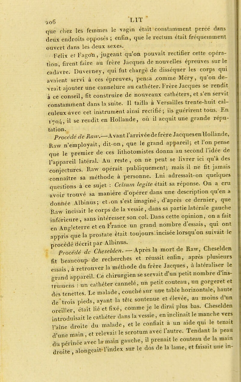 ao6 LIT que chez les feinmes le vagin était constamment percé dans deux endroits opposés ; enfin, que ie rectum était fréquemment ouvert dans les deux sexes. Félix et Fagon, jugeant qu'on pouvait rectifier cette opéra- tion, firent faire au frère Jacques de nouvelles épreuves sur le cadavre. Duverney, qui fut chargé de disséquer les corps qui avaient servi à ces épreuves, pensa .comme Méry, qu'on de- vrait ajouter une cannelure au cathéter. Frère Jacques se rendit à ce conseil, fit construire de nouveaux cathéters, et s'en servit constamment dans la suite. Il tailla à Versailles trente-huit cal- culeuxavec cet instrument ainsi rectifié; ils guérirent tous. En 1704, il se rendit en Hollande, où il acquit une grande répu- tation. Procédé de Raw.—Avant l'arrivée de frère Jacques en Hollande, Raw n'employait, dit-on, que le grand appareil; et l'on pense que le premier de ces lithotomistes donna au second l'idée de l'appareil latéral. Au reste , on ne peut se livrer ici qu'à des conjectures. Raw opérait publiquement; mais il ne fit jamais connaître sa méthode à personne. Lui adressait-on quelques questions à ce sujet : Ctlsurn legite était sa réponse. On a cru avoir trouvé sa manière d'opérer dans une description qu'en a donnée Albinus; et .on s'est imaginé, d'après ce dernier, que Raw incisait le corps de la vessie, dans sa partie latérale gauche inférieure , sans intéresser son col. Dans cette opinion, on a fait en Angleterre et en FYance un grand nombre d'essais, qui ont appris que la prostate était toujours.incisée lorsqu'on suivait le procédé décrit par Albinus. Procédé de Cheselden. — Apres la mort de Raw, Cheseldcn fit beaucoup de recherches et réussit enfin, après plusieurs essais à retrouver la méthode du frère Jacques , à latéraliser le ë*à»d appareil. Ce chirurgien se servait d'un petit nombre d'ins- mnnens • un cathéter cannelé, un petit couteau, un gorgeret et des tenettes. Le malade, couché sur une table horizontale, haute de-trois pieds, ayant la tète soutenue et élevée, an moins d'un oreiller était lié et fixé, comme je le dirai plus bas. Cheselden introduisait le cathéter dans la vessie, en inclinait le manche vers mine droite du malade, elle confiait à un aide qui le tenn.t d''une main , et relevai, le scrotum avec l'autre. Tendant la peau du périnée avec la- main gauche, il prenait le couteau de la mam droite alongeaif l'index sur le dos de la lame, et faisait une in-