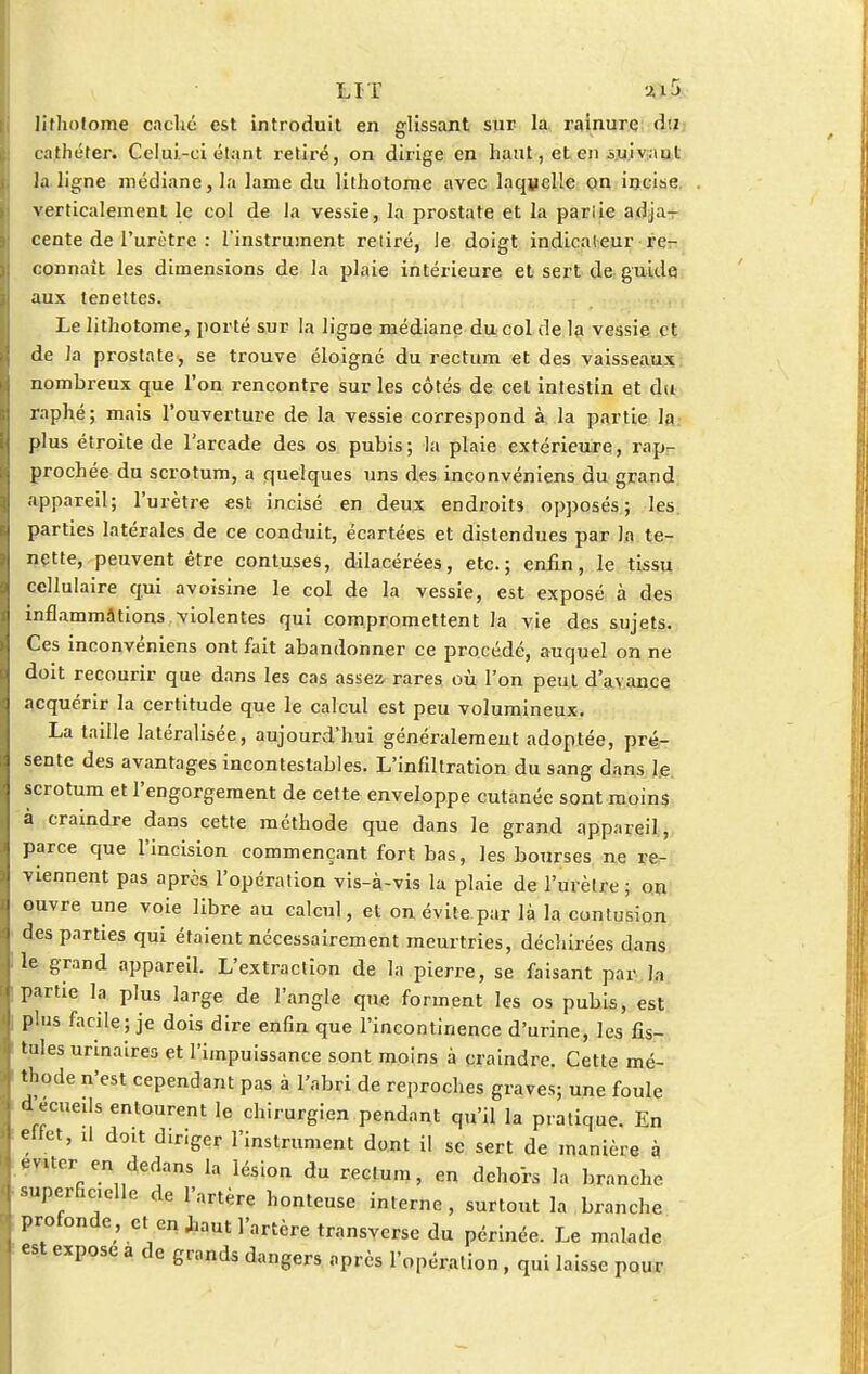 lithotome caché est introduit en glissant sur la rainure d:z cathéter. Celui-ci étant retiré, on dirige en haut, et en suivaut la ligne médiane, la lame du lithotome avec laquelle on incise verticalement le col de la vessie, la prostate et la pariie adja- cente de l'urètre : l'instrument retiré, le doigt indicateur re- connaît les dimensions de la plaie intérieure et sert de guide aux tenettes. Le lithotome, porté sur la ligne médiane du col de la vessie et de la prostate, se trouve éloigne du rectum et des vaisseaux nombreux que l'on rencontre sur les côtés de cet intestin et du raphé; mais l'ouverture de la vessie correspond à la partie la plus étroite de l'arcade des os pubis; la plaie extérieure, rapr- prochée du scrotum, a quelques uns des inconvéniens du grand appareil; l'urètre est incisé en deux endroits opposés; les parties latérales de ce conduit, écartées et distendues par la te- nçtte, peuvent être contuses, dilacérées, etc.; enfin, le tissu cellulaire qui avoisine le col de la vessie, est exposé à des inflammations violentes qui compromettent la vie des sujets. Ces inconvéniens ont fait abandonner ce procédé, auquel on ne doit recourir que dans les cas assez, rares où l'on peut d'avance acquérir la certitude que le calcul est peu volumineux. La taille latéralisée, aujourd'hui généralement adoptée, pré- sente des avantages incontestables. L'infiltration du sang dans le scrotum et l'engorgement de cette enveloppe cutanée sont moins à craindre dans cette méthode que dans le grand appareil, parce que l'incision commençant fort bas, les bourses ne re- viennent pas après l'opération vis-à-vis la plaie de l'urètre ; on ouvre une voie libre au calcul, et on évite par là la contusion des parties qui étaient nécessairement meurtries, déchirées dans le grand appareil. L'extraction de la pierre, se faisant par la partie la plus large de l'angle que forment les os pubis, est plus facile; je dois dire enfin que l'incontinence d'urine, les fis- tules urinaires et l'impuissance sont moins à craindre. Cette mé- thode n'est cependant pas à l'abri de reproches graves; une foule decueils entourent le chirurgien pendant qu'il la pratique. En effet, il don diriger l'instrument dont il se sert de manière à éviter en dedans la lésion du rectum, en dehors la branche superficielle de l'artère honteuse interne, surtout la branche profonde , et en Jaaut l'artère transverse du périnée. Le malade est expose a de grands dangers après l'opération, qui laisse pour