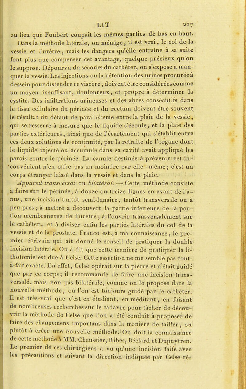 au lieu que Foubert coupait les mêmes parties de bas en haut. Dans la méthode latérale, on ménage, il est vrai, le col de la vessie et l'urètre, mais les dangers qu'elle entraîne à sa suite font plus que compenser cet avantage, quelque précieux qu'on le suppose. Dépourvu du secours du cathéter, on s'expose à man- quer la vessie. Les injections oula rétention des urines procurée à dessein pour distendre ce viscère, doivent être considérées comme un moyen insuffisant, douloureux, et propre à déterminer la cystite. Des infiltrations urineuses et des abcès consécutifs dans le tissu cellulaire du périnée et du rectum doivent être souvent le résultat du défaut de parallélisme entre la plaie de la vessie, qui se resserre à mesure que le liquide s'écoule, et la plaie des parties extérieures, ainsi que de l'écartement qui s'établit entre ces deux solutious de continuité, par la retraite de l'organe dont le liquide injecté ou accumulé dans sa cavité avait appliqué les parois contre le périnée. La canule destinée à prévenir cet in- convénient n'en offre pas un moindre par elle-même; c'est un corps étranger laissé dans la vessie et dans la plaie. Appareil transversal ou bilatéral. — Cette méthode consiste à faire sur le périnée, à douze ou treize lignes en avant de l'a- nus, une incision tantôt semi-lunaire, tantôt transversale ou à peu près ; à mettre à découvert la partie inférieure de la por- tion membraneuse de l'urètre ; à l'ouvrir transversalement sur lé cathéter, et à diviser enfin les parties latérales du col de la vessie et de la prostate. Franco est, à ma connaissance, le pre- mier écrivain qui ait donné le conseil de pratiquer la double incision latérale. On a dit que cette manière de pratiquer la li- thotomie est due à Celse. Cette assertion ne me semble pas tout- à-fait exacte. En effet, Celse opérait sur la pierre et n'était guidé que par ce corps ; il recommande de faire une incision trans- versale, mais non pas bilatérale, comme on le propose dans la nouvelle méthode, où l'on est toujours guidé par le cathéter. Il est très-vrai que c'est en étudiant, en méditant, en faisant de nombreuses recherches sur le cadavre pour tâcher de décou- vrir la méthode de Celse que l'on a été conduit à proposer de faire des changemens importons dans la manière de tailler, ou plutôt à créer une nouvelle méthode. On doit la connaissance de cette méthode à MM. Cbaussier, Ribes, Béclard et Dupuytren. Le premier dé ces chirurgiens a vu qu'une incision faite avec les précautions et suivant la direction indiquée par Celse ré-