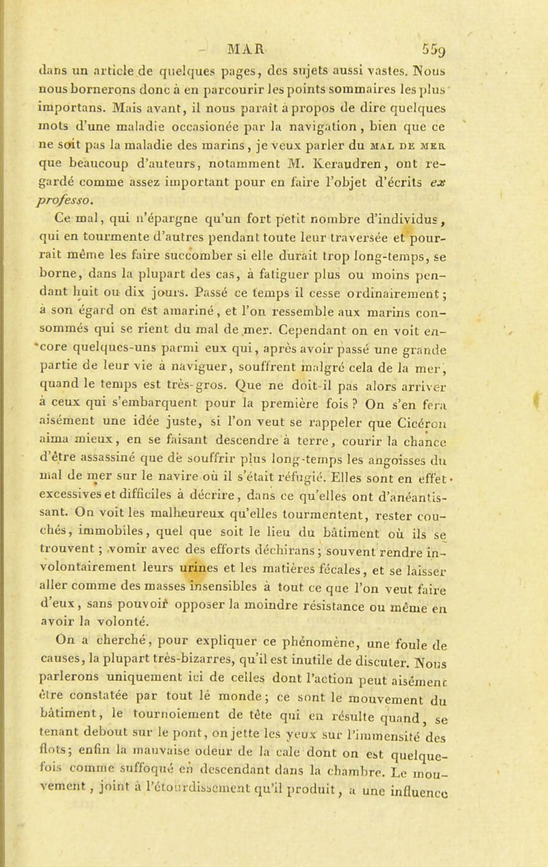 dans un article de quelques pages, des sujets aussi vastes. Nous nous bornerons donc à en parcourir les points sommaires les plus importans. Mais avant, il nous paraît à propos de dire quelques mots d'une maladie occasionée par la navigation, bien que ce ne soit pas la maladie des marins, je veux parler du mal de mer. que beaucoup d'auteurs, notamment M. Keraudren, ont re- gardé comme assez important pour en faire l'objet d'écrits ex professo. Ce mal, qui n'épargne qu'un fort petit nombre d'individus, qui en tourmente d'autres pendant toute leur traversée et pour- rait même les faire succomber si elle durait trop long-temps, se borne, dans la plupart des cas, à fatiguer plus ou moins pen- dant huit ou dix jours. Passé ce temps il cesse ordinairement; à son égard on est amariné, et l'on ressemble aux marins con- sommés qui se rient du mal de mer. Cependant on en voit en- *core quelques-uns parmi eux qui, après avoir passé une grande partie de leur vie à naviguer, souffrent malgré cela de la mer, quand le temps est très-gros. Que ne doit-il pas alors arriver à ceux qui s'embarquent pour la première fois ? On s'en fera aisément une idée juste, si l'on veut se rappeler que Cicéron aima mieux, en se faisant descendre à terre, courir la chance d'être assassiné que de souffrir plus long-temps les angoisses du mal de mer sur le navire où il s'était réfugié. Elles sont en effet- excessives et difficiles à décrire, dans ce qu'elles ont d'anéantis- sant. On voit les malheureux qu'elles tourmentent, rester cou- chés, immobiles, quel que soit le lieu du bâtiment où ils se trouvent ; vomir avec des efforts déchirans; souvent rendre in- volontairement leurs urines et les matières fécales, et se laisser aller comme des masses insensibles à tout ce que l'on veut faire d'eux, sans pouvoir opposer la moindre résistance ou même en avoir la volonté. On a cherché, pour expliquer ce phénomène, une foule de causes, la plupart très-bizarres, qu'il est inutile de discuter. Nous parlerons uniquement ici de celles dont l'action peut aisément être constatée par tout lé monde; ce sont le mouvement du bâtiment, le tournoiement de tète qui en résulte quand se tenant debout sur le pont, on jette les yeux sur l'immensité des flots; enfin la mauvaise odeur de la cale dont on est quelque- fois comme suffoqué en descendant dans la chambre. Le mou- vement , joint à l'étourdissement qu'il produit, a une influence