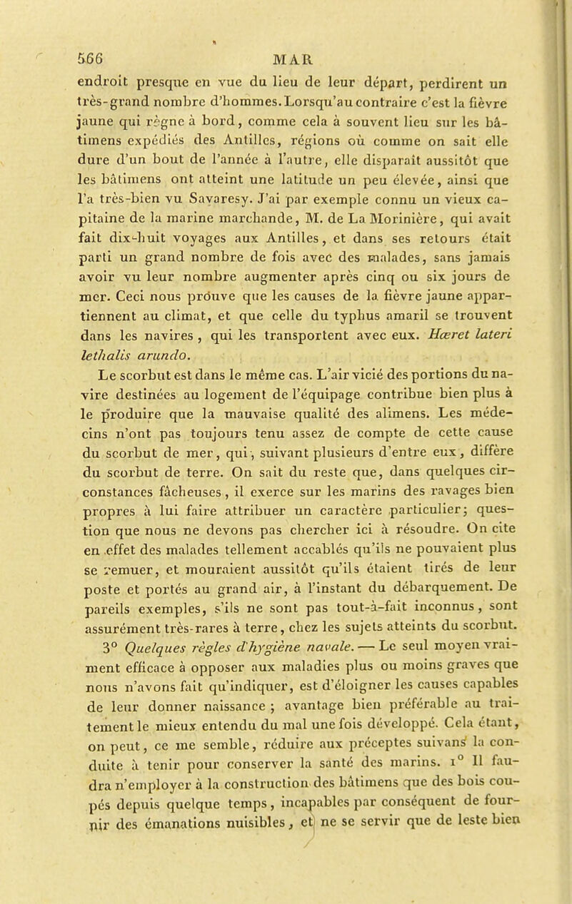 endroit presque en vue du lieu de leur départ, perdirent un très-grand nombre d'hommes. Lorsqu'au contraire c'est la fièvre jaune qui règne à bord, comme cela à souvent lieu sur les bâ- timens expédiés des Antilles, régions où comme on sait elle dure d'un bout de l'année à l'autre, elle disparait aussitôt que les bâtimens ont atteint une latitude un peu élevée, ainsi que l'a très-bien vu Sayaresy. J'ai par exemple connu un vieux ca- pitaine de la marine marchande, M. de La Morinière, qui avait fait dix'-huit voyages aux Antilles, et dans ses retours était parti un grand nombre de fois avec des malades, sans jamais avoir vu leur nombre augmenter après cinq ou six jours de mer. Ceci nous prouve que les causes de la fièvre jaune appar- tiennent au climat, et que celle du typhus amaril se trouvent dans les navires , qui les transportent avec eux. Hœret lateri lethalis arundo. Le scorbut est dans le même cas. L'air vicié des portions du na- vire destinées au logement de l'équipage contribue bien plus à le p'roduire que la mauvaise qualité des alimens. Les méde- cins n'ont pas toujours tenu assez de compte de cette cause du scorbut de mer, qui, suivant plusieurs d'entre eux, diffère du scorbut de terre. On sait du reste que, dans quelques cir- constances fâcheuses , il exerce sur les marins des ravages bien propres à lui faire attribuer un caractère particulier; ques- tion que nous ne devons pas chercher ici à résoudre. On cite en effet des malades tellement accablés qu'ils ne pouvaient plus se remuer, et mouraient aussitôt qu'ils étaient tirés de leur poste et portés au grand air, à l'instant du débarquement. De pareils exemples, s'ils ne sont pas tout-à-fait inconnus, sont assurément très-rares à terre, chez les sujets atteints du scorbut. 3° Quelques règles d'hygiène navale. — Le seul moyen vrai- ment efficace à opposer aux maladies plus ou moins graves que nous n'avons fait qu'indiquer, est d'éloigner les causes capables de leur donner naissance ; avantage bien préférable au trai- tement le mieux entendu du mal une fois développé. Cela étant, on peut, ce me semble, réduire aux préceptes suivans1 la con- duite à tenir pour conserver la santé des marins. i° Il fau- dra n'employer à la construction des bâtimens que des bois cou- pés depuis quelque temps , incapables par conséquent de four- nir des émanations nuisibles, et) ne se servir que de leste bien