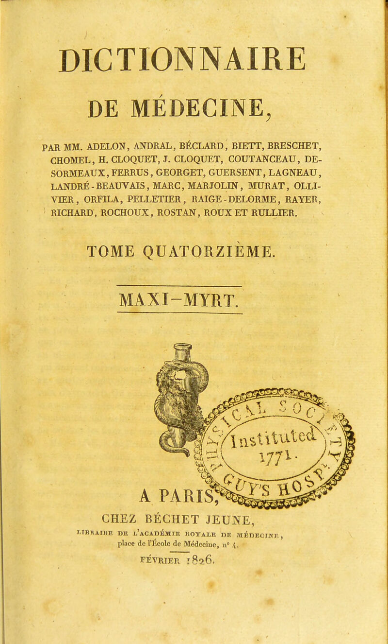 DE MÉDECINE, PAR MM. ADELON, ANDRAL, BÉCLARD, BIETT, BRESCHET, CHOMEL, H. CLOQUET, J. CLOQUET, COUTANCEAU, DE- SORMEAUX, FERRUS, GEORGET, GUERSENT, LAGNEAU, LANDRÉ-BEAUVAIS, MARC, MARJOLIN, MURAT, OLLI- VIER, ORFILA, PELLETIER, RAIGE-DELORME, RAYER, RICHARD, ROCHOUX, ROSTAN, ROUX ET RULLIER. TOME QUATORZIEME. MAXI-MYRT. A PARIS, CHEZ BÉCHET JEUNE, MBIIAIHE DE L'ACADÉMIE 1IOTALE DE MEDECIN!'. , place de l'Ecole de Médecine, n° /,. FÉVRIER 1826.