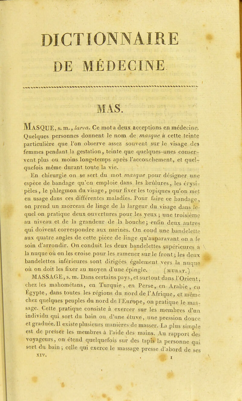 DE MÉDECINE MAS. Masque, s. m., larva. Ce mot a deux acceptions en médecine. Quelques personnes donnent le nom de masque à cette teinte particulière que l'on observe assez souvent sur le visage des femmes pendant la gestation, teinte que quelques-unes conser- vent plus ou moins long-temps après l'accouchement, et quel- quefois même durant toute la vie. En chirurgie on se sert du mot masque pour désigner une espèce de bandage qu'on emploie dans les brûlures, les érysi- pèles, le phlegmon du visage, pour fixer les topiques qu'on met en usage dans ces différentes maladies. Pour faire ce bandage, on prend un morceau de linge de la largeur du visage dans le- quel on pratique deux ouvertures pour les yeux ; une troisième au niveau et de la grandeur de la bouche; enfin deux autres qui doivent correspondre aux narines. On coud une bandelcll aux quatre angles de cette pièce de linge qu'auparavant on a le soin d'arrondir. On conduit les deux bandelettes supérieures à la nuque où on les croise pour les ramener sur le front ; les deux bandelettes inférieures sont dirigées également vers la nuqufl où on doit les fixer au moyen d'une épingle. (murât.) MASSAGE, s. m. Dans certains pays, et surtout dans l'Orient, chez les mahométans, en Turquie, en Perse, en Arabie, en Egypte> Qans toutes les régions du nord de l'Afrique, cl: môme chez quelques peuples du nord de l'Europe, on pratique le mas- sage. Cette pratique consiste à exercer sur les membres d'un individu qui sort du bain ou d'une étuve, une pression douce et graduée. Il existe plusieurs manières de masser. La plus simple est de presser les membres à l'aide des mains. Au rapport des voyageurs, on étend quelquefois sur des tapis la personne qui sort du bain ; celle qui exerce le massage presse d'abord de ses XIV.