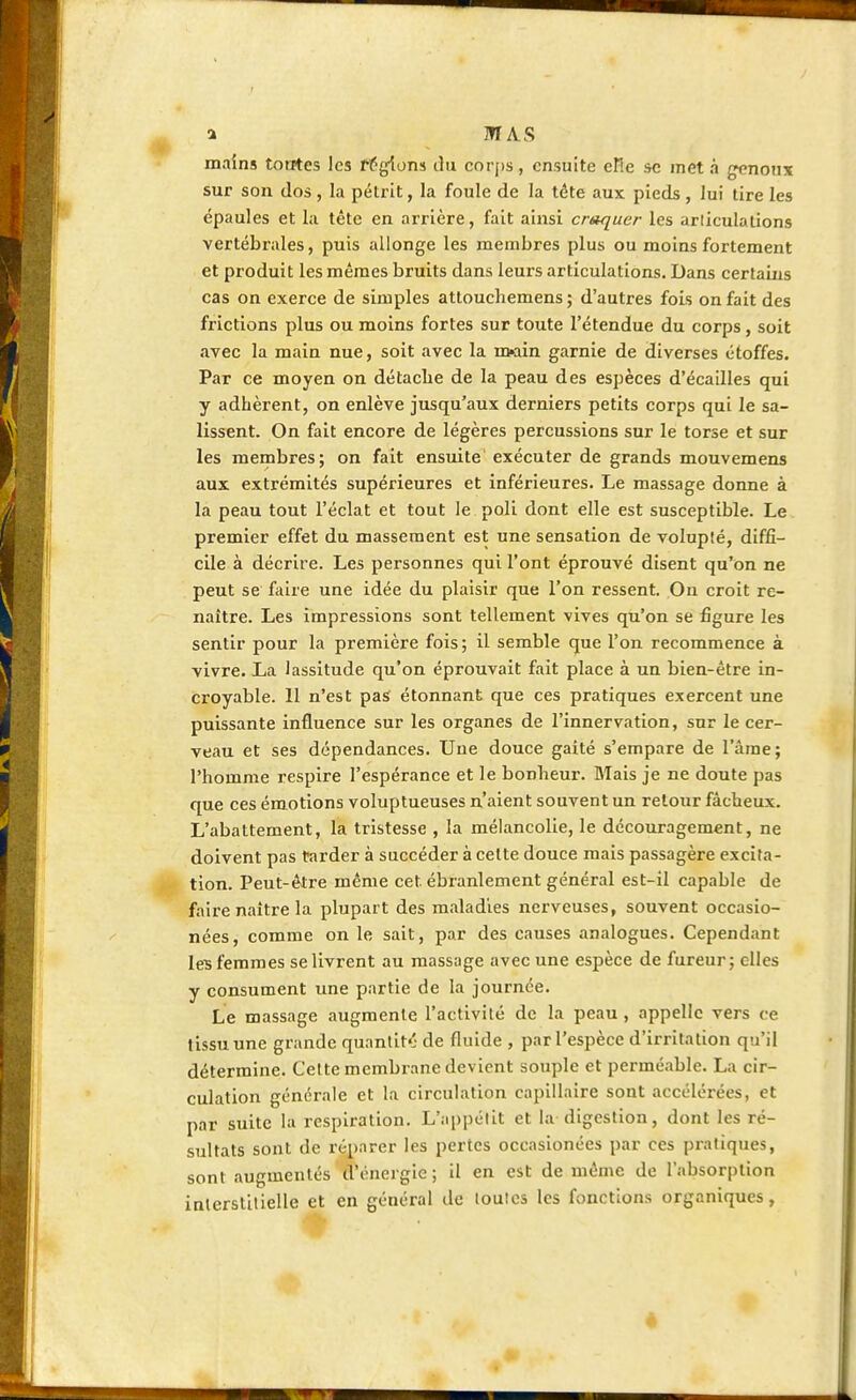 a M AS mains tontes les régions du corps, ensuite elle se met a genoux sur son dos, la pétrit, la foule de la téte aux pieds, lui tire les épaules et la tête en arrière, fait ainsi craquer les articulations vertébrales, puis allonge les membres plus ou moins fortement et produit les mêmes bruits dans leurs articulations. Dans certains cas on exerce de simples attouebemens ; d'autres fois on fait des frictions plus ou moins fortes sur toute l'étendue du corps, soit avec la main nue, soit avec la n>ain garnie de diverses étoffes. Par ce moyen on détacbe de la peau des espèces d'écaillés qui y adhèrent, on enlève jusqu'aux derniers petits corps qui le sa- lissent. On fait encore de légères percussions sur le torse et sur les membres; on fait ensuite exécuter de grands mouvemens aux extrémités supérieures et inférieures. Le massage donne à la peau tout l'éclat et tout le poli dont elle est susceptible. Le premier effet du massement est une sensation de volupté, diffi- cile à décrire. Les personnes qui l'ont éprouvé disent qu'on ne peut se faire une idée du plaisir que l'on ressent. On croit re- naître. Les impressions sont tellement vives qu'on se figure les sentir pour la première fois; il semble que l'on recommence à vivre. La lassitude qu'on éprouvait fait place à un bien-être in- croyable. Il n'est pas étonnant que ces pratiques exercent une puissante influence sur les organes de l'innervation, sur le cer- veau et ses dépendances. Une douce gaité s'empare de l'âme; l'homme respire l'espérance et le bonheur. Mais je ne doute pas que ces émotions voluptueuses n'aient souvent un retour fâcheux. L'abattement, la tristesse , la mélancolie, le découragement, ne doivent pas tarder à succéder à cette douce mais passagère excita- tion. Peut-être même cet ébranlement général est-il capable de faire naître la plupart des maladies nerveuses, souvent occasio- nées, comme on le sait, par des causes analogues. Cependant les femmes se livrent au massage avec une espèce de fureur; elles y consument une partie de la journée. Le massage augmente l'activité de la peau , appelle vers ce tissu une grande quantit-' de fluide , par l'espèce d'irritation qu'il détermine. Cette membrane devient souple et perméable. La cir- culation générale et la circulation capillaire sont accélérées, et par suite la respiration. L'appétit et la digestion, dont les ré- sultats sont de réparer les pertes occasionées par ces pratiques, sont augmentés d'énergie; il en est de même de l'absorption interstitielle et en général de toutes les fonctions organiques, 4