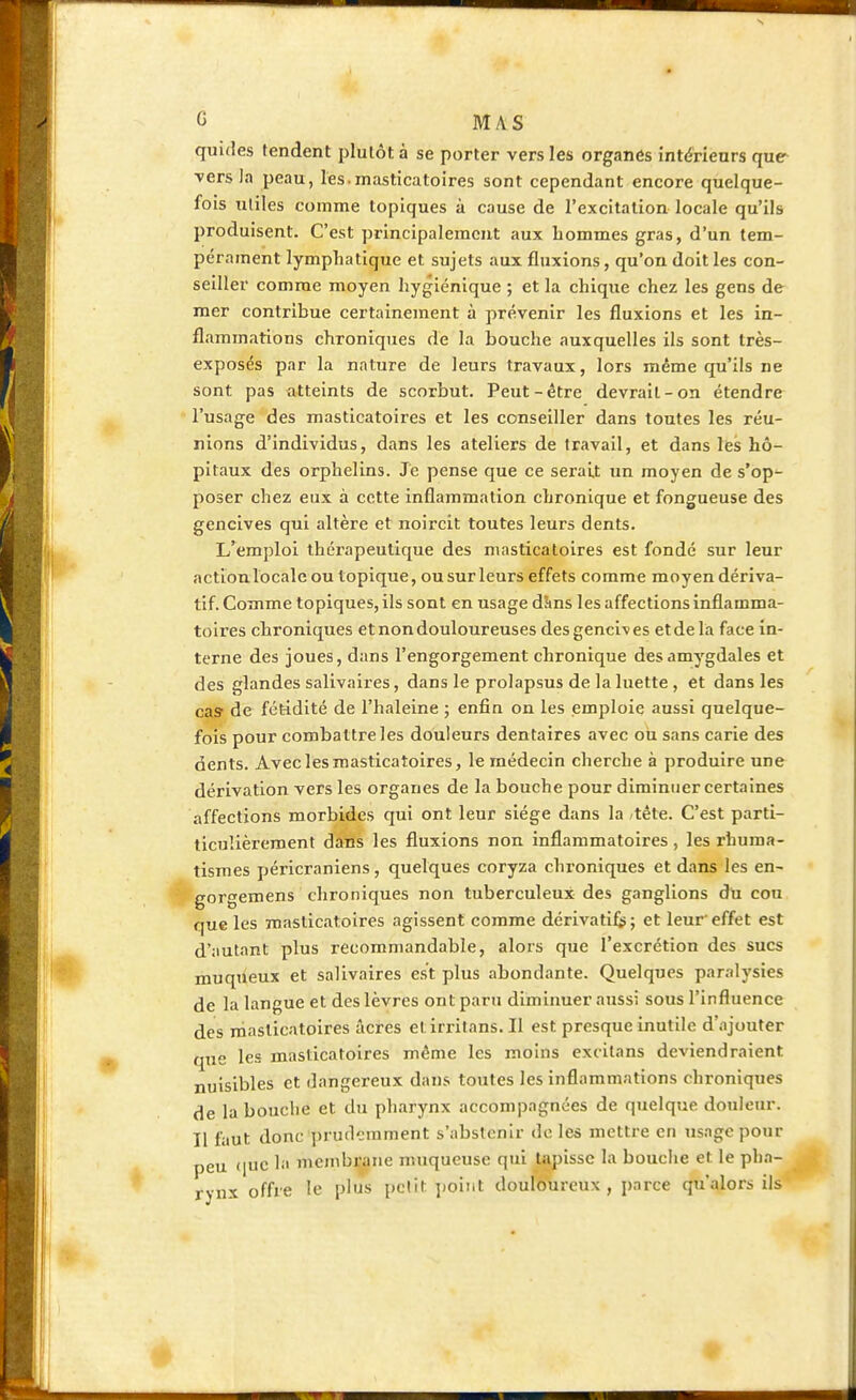 qunles tendent plutôt à se porter vers les organes intérieurs que vers la peau, les.masticatoires sont cependant encore quelque- fois utiles comme topiques à cause de l'excitation locale qu'ils produisent. C'est principalement aux hommes gras, d'un tem- pérament lymphatique et sujets aux fluxions, qu'on doit les con- seiller comme moyen hygiénique ; et la chique chez les gens de mer contribue certainement à prévenir les fluxions et les in- flammations chroniques de la bouche auxquelles ils sont très- exposés par la nature de leurs travaux, lors même qu'ils ne sont pas atteints de scorbut. Peut-être devrait-on étendre l'usage des masticatoires et les conseiller dans toutes les réu- nions d'individus, dans les ateliers de travail, et dans les hô- pitaux des orphelins. Je pense que ce serait un moyen de s'op- poser chez eux à cette inflammation chronique et fongueuse des gencives qui altère et noircit toutes leurs dents. L'emploi thérapeutique des masticatoires est fondé sur leur action locale ou topique, ou sur leurs effets comme moyen dériva- tif. Comme topiques, ils sont en usage dîins les affections inflamma- toires chroniques et non douloureuses des gencives et de la face in- terne des joues, dans l'engorgement chronique des amygdales et des glandes salivaires, dans le prolapsus de la luette , et dans les cas de fétidité de l'haleine ; enfin on les emploie aussi quelque- fois pour combattre les douleurs dentaires avec ou sans carie des dents. Avec les masticatoires, le médecin cherche à produire une dérivation vers les organes de la bouche pour diminuer certaines affections morbides qui ont leur siège dans la -tête. C'est parti- ticuîièrement dans les fluxions non inflammatoires, les rhuma- tismes péricraniens, quelques coryza chroniques et dans les en- gorgemens chroniques non tuberculeux des ganglions du cou que les masticatoires agissent comme dérivatifs ; et leur effet est d'autant plus recommandable, alors que l'excrétion des sucs muqueux et salivaires est plus abondante. Quelques paralysies de la langue et des lèvres ont paru diminuer aussi sous l'influence des masticatoires âcres etirritans. Il est presque inutile d'ajouter que les masticatoires même les moins excitans deviendraient nuisibles et dangereux dans toutes les inflammations chroniques de la bonclie et du pharynx accompagnées de quelque douleur. Il faut donc prudemment s'abstenir de les mettre en usage pour peu que la membrane muqueuse qui tapisse la bouche et le pha- rynx offre le plus petit point douloureux, parce qu'alors ils