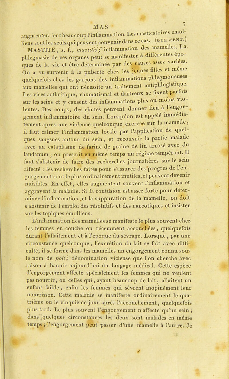 MAS _ , ; augm entera lent beaucoup l'inflammation. Les masticatoires emol- liens sont les seuls qui peuvent convenir dans ce cas. (guersent.J MASTITE, s. f.,'ma&titiif inflammation des mamelles. La phlegmasie de ces organes peut se manifester à différentes épo- ques de la vie et être déterminée par des causes assez variées. On a vu survenir à la puberté chez les jeunes filles et même quelquefois cbez les garçons des inflammations pblegmoneuses aux mamelles qui ont nécessité un traitement antiphlogistique. Les vices artbritique, rbumalismal et dartreux se fixent parfois sur les seins et y causent des inflammations plus ou moins vio- lentes. Des coups, des chutes peuvent donner lieu à 1 engor- gement inflammatoire du sein. Lorsqu'on est appelé immédia- tement après une violence quelconque exercée sur la mamelle, il faut calmer l'inflammation locale par l'application de quel- ques sangsues autour du sein, et recouvrir la partie malade avec un cataplasme de farine de graine de lin arrosé avec du laudanum ; on prescrit en même temps un régime tempérant. Il faut s'abstenir de faire des recherches journalières sur le sein affecté : les recherches faites pour s'assurer des progrès de 1 en- gorgement sont le plus ordinairement inutiles, et peuvent devenir nuisibles. En effet, elles augmentent souvent l'inflammation et aggravent la maladie. Si la contùsion est assez forte pour déter- miner l'inflammation .et la suppuration de la mamelle, on doit s'abstenir de l'emploi des résolutifs et des narcotiques et insister sur les topiques émolliens. L'inflammation des mamelles se manifeste le plus souvent chez les femmes en couche ou récemment accouchées, quelquefois durant l'allaitement et à l'époque du sévrage. Lorsque, par une circonstance quelconque, l'excrétion du lait se fait avec diffi- culté, il se forme dans les mamelles un engorgement connu sous le nom de poil; dénomination vicieuse que l'on cherche avec raison à bannir aujourd'hui du langage médical. Cette espèce d'engorgement affecte spécialement les femmes qui ne veulent pas nourrir, ou celles qui, ayant beaucoup de lait, allaitent un enfant faible , enfin les femmes qui sèvrent inopinément leur nourrisson. Cette maladie se manifeste ordinairement le qua- trième ou le cinquième jour après l'accouchement, quelquefois plus tard. Le plus souvent l'qngorgement n'affecte qu'un sein ; dans '.quelques circonstances les deux sont malades en même temps ; l'engorgement peut passer d'une mamelle à l'autre.'Je