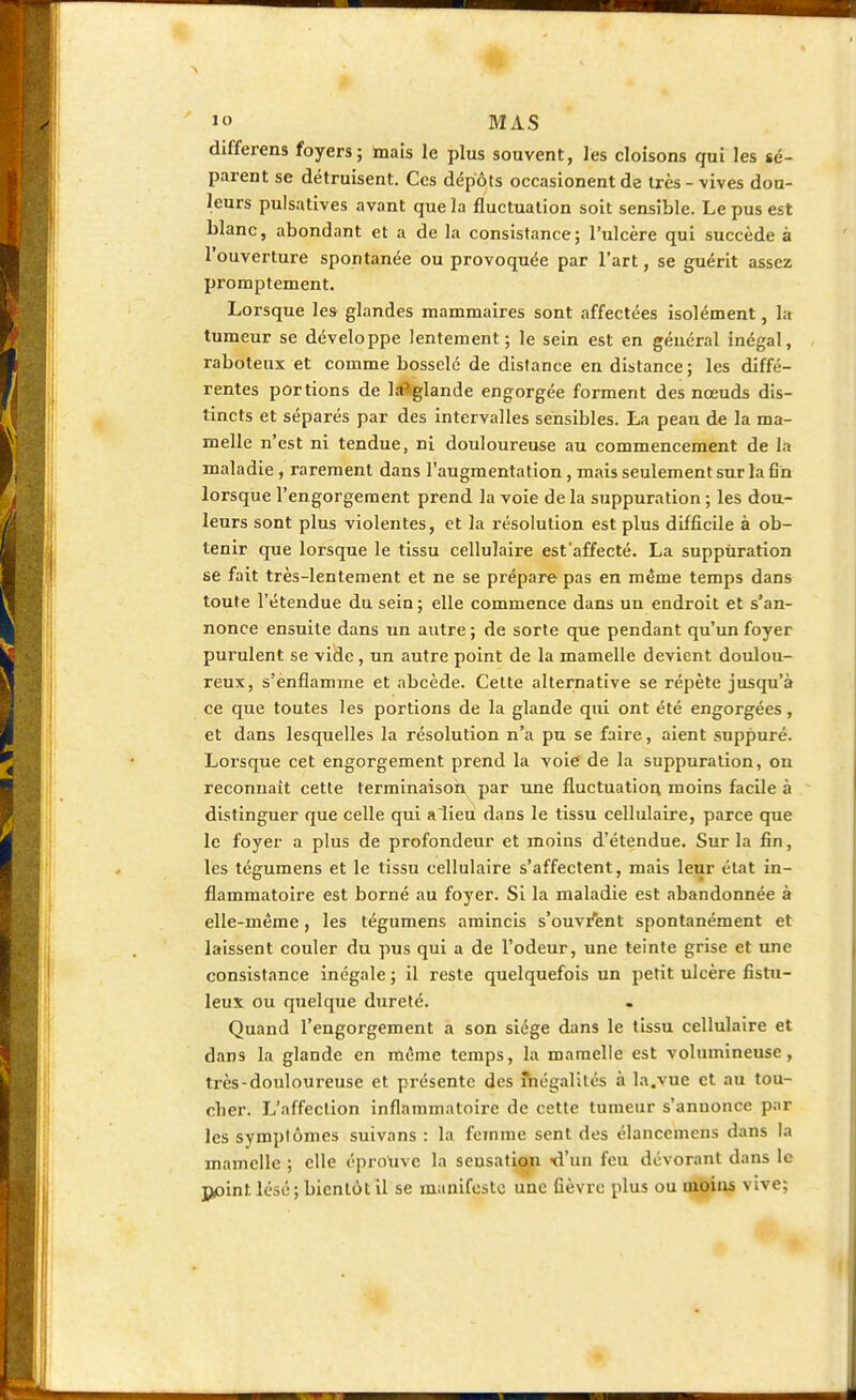 differens foyers; mais le plus souvent, les cloisons qui les sé- parent se détruisent. Ces dépôts occasionent de très - vives dou- leurs pulsatives avant que la fluctuation soit sensible. Le pus est blanc, abondant et a de la consistance; l'ulcère qui succède à l'ouverture spontanée ou provoquée par l'art, se guérit assez promptement. Lorsque les glandes mammaires sont affectées isolément, la tumeur se développe lentement; le sein est en général inégal, raboteux et comme bosselé de distance en distance; les diffé- rentes portions de la'glande engorgée forment des nœuds dis- tincts et séparés par des intervalles sensibles. La peau de la ma- melle n'est ni tendue, ni douloureuse au commencement de la maladie, rarement dans l'augmentation, mais seulement sur la fin lorsque l'engorgement prend la voie de la suppuration ; les dou- leurs sont plus violentes, et la résolution est plus difficile à ob- tenir que lorsque le tissu cellulaire est'affecté. La suppuration se fait très-lentement et ne se prépare pas en même temps dans toute l'étendue du sein ; elle commence dans un endroit et s'an- nonce ensuite dans un autre ; de sorte que pendant qu'un foyer purulent se vide, un autre point de la mamelle devient doulou- reux, s'enflamme et abcède. Cette alternative se répète jusqu'à ce que toutes les portions de la glande qui ont été engorgées, et dans lesquelles la résolution n'a pu se faire, aient suppuré. Lorsque cet engorgement prend la voie de la suppuration, on reconnaît cette terminaison par une fluctuation moins facile à distinguer que celle qui a lieu dans le tissu cellulaire, parce que le foyer a plus de profondeur et moins d'étendue. Sur la fin, les tégumens et le tissu cellulaire s'affectent, mais leur état in- flammatoire est borné au foyer. Si la maladie est abandonnée à elle-même , les tégumens amincis s'ouvrent spontanément et laissent couler du pus qui a de l'odeur, une teinte grise et une consistance inégale ; il reste quelquefois un petit ulcère fistu- leux ou quelque dureté. Quand l'engorgement a son siège dans le tissu cellulaire et dans la glande en même temps, la mamelle est volumineuse, très-douloureuse et présente des fhégalités à la.vue et au tou- cher. L'affection inflammatoire de cette tumeur s'annonce par les symptômes suivans : la femme sent des élanccmcns dans la mamelle ; elle éprouve la sensation d'un feu dévorant dans le point, lésé; bientôt il se manifeste une fièvre plus ou moins vive;