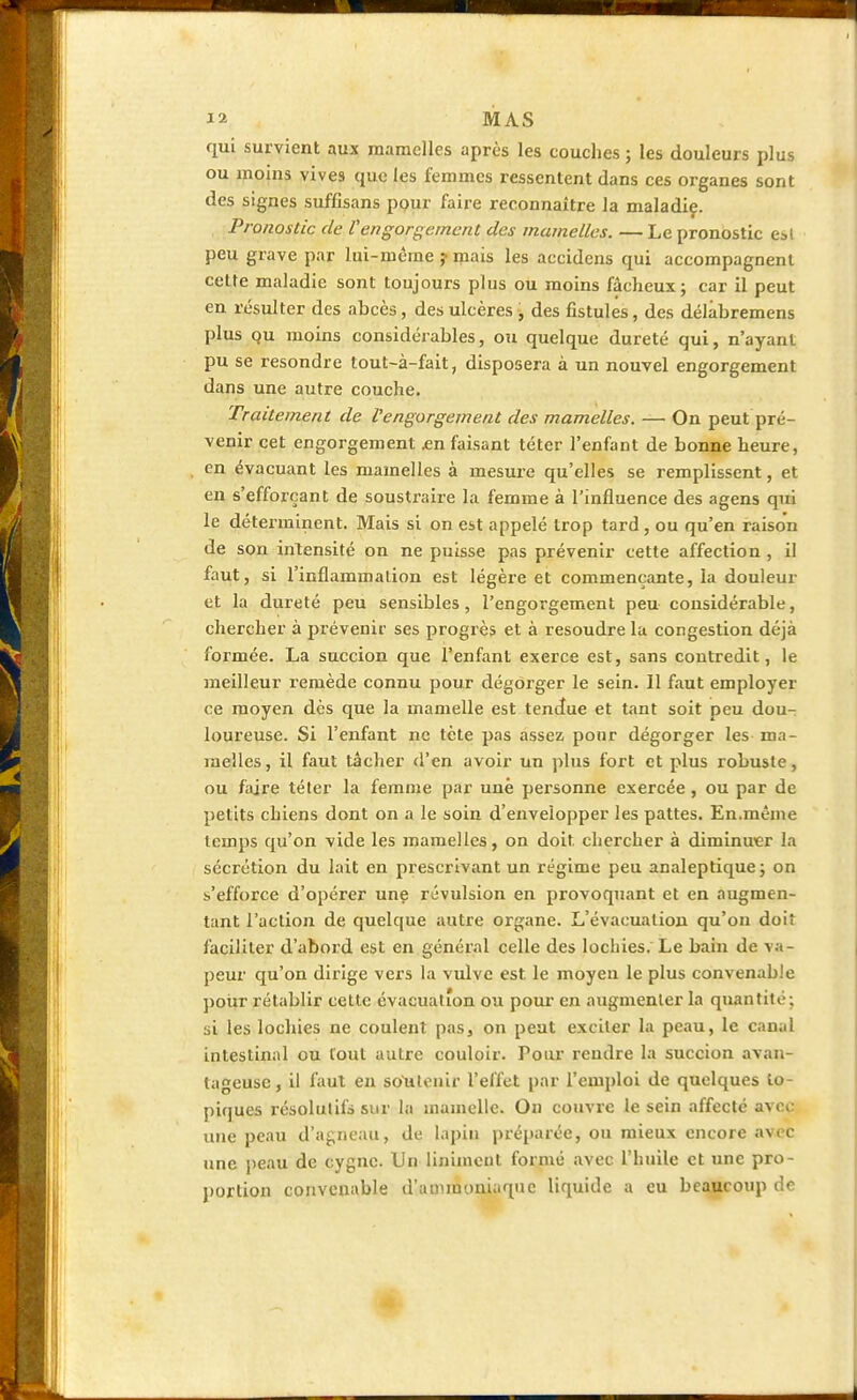 qui survient aux mamelles après les couches ; les douleurs plus ou moins vives que les femmes ressentent dans ces organes sont des signes suffisans pour faire reconnaître la maladie. Pronostic de Vengorgement des mamelles. — Le pronostic esl peu grave par lui-même ; mais les accidens qui accompagnent cette maladie sont toujours plus ou moins fâcheux; car il peut en résulter des ahcès, des ulcères , des fistules, des délabremens plus qu moins considérables, ou quelque dureté qui, n'ayant pu se resondre tout-à-fait, disposera à un nouvel engorgement dans une autre couche. Traitement de l'engorgement des mamelles. — On peut pré- venir cet engorgement .en faisant téter l'enfant de bonne heure, en évacuant les mamelles à mesure qu'elles se remplissent, et en s'efforçant de soustraire la femme à l'influence des agens qui le déterminent. Mais si on est appelé trop tard, ou qu'en raison de son intensité on ne puisse pas prévenir cette affection , il faut, si l'inflammation est légère et commençante, la douleur et la dureté peu sensibles, l'engorgement peu considérable, chercher à prévenir ses progrès et à résoudre la congestion déjà formée. La succion que l'enfant exerce est, sans contredit, le meilleur remède connu pour dégorger le sein. Il faut employer ce moyen dès que la mamelle est tendue et tant soit peu dou- loureuse. Si l'enfant ne tète pas assez pour dégorger les ma- melles, il faut tâcher d'en avoir un plus fort et plus robuste, ou faire téter la femme par une personne exercée , ou par de petits chiens dont on a le soin d'envelopper les pattes. En.même temps qu'on vide les mamelles, on doit chercher à diminuer la sécrétion du lait en prescrivant un régime peu analeptique; on ^'efforce d'opérer une révulsion en provoquant et en augmen- tant l'action de quelque autre organe. L'évacuation qu'on doit faciliter d'abord est en général celle des lochies. Le bain de va- peur qu'on dirige vers la vulve est. le moyeu le plus convenable pour rétablir cette évacuation ou pour en augmenter la quantité; si les lochies ne coulent pas, on peut exciter la peau, le canal intestinal ou tout autre couloir. Pour rendre la succion avan- tageuse, il faut en soutenir l'effet par l'emploi de quelques to- piques résolutifs sur la mamelle. On couvre le sein affecté avec une peau d'agneau, de lapin préparée, ou mieux encore avec une peau de cygne. Un uniment formé avec l'huile et une pro- portion convenable d'ammoniaque liquide a eu beaucoup de