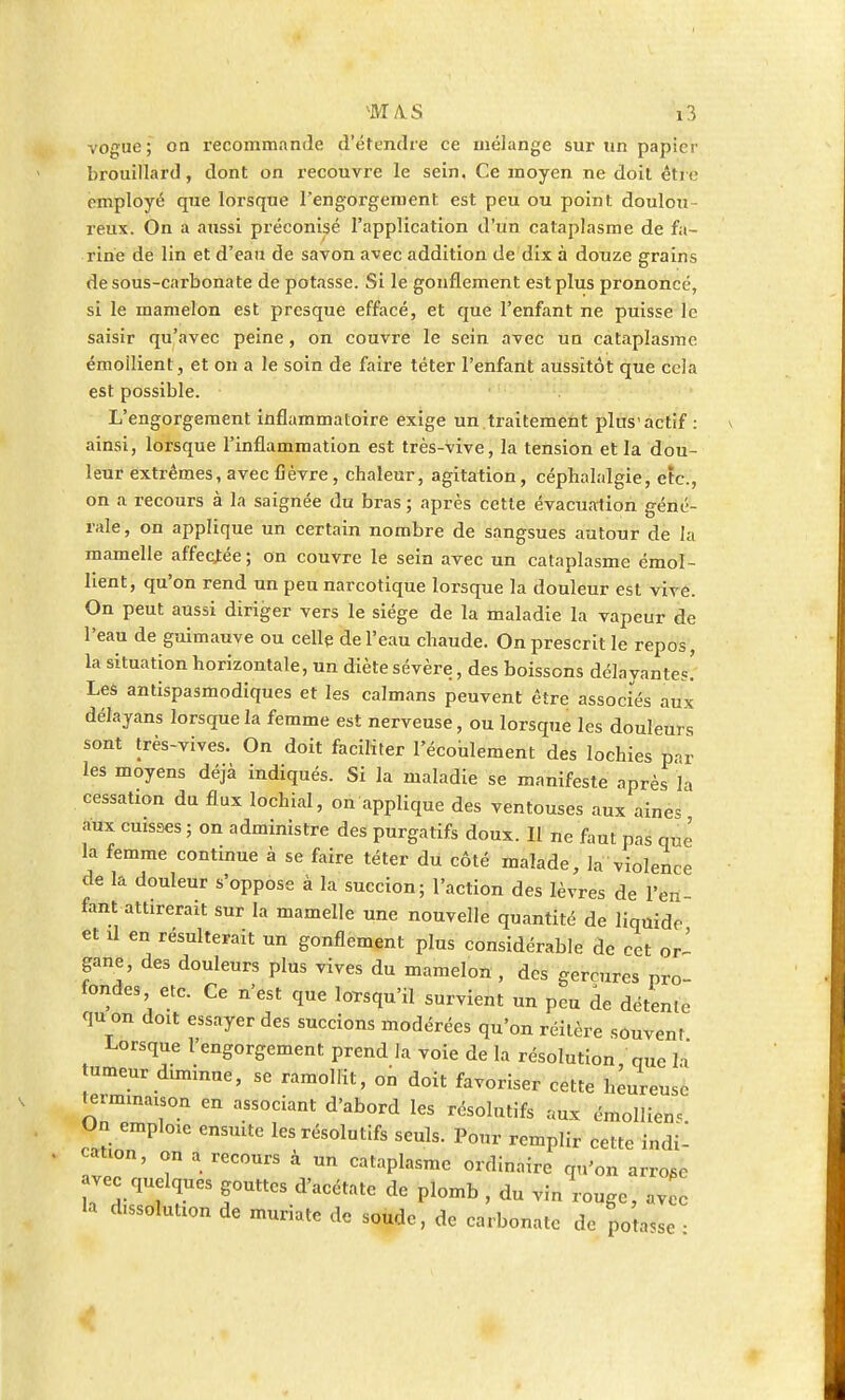 vogue; on recommande d'étendre ce mélange sur un papier brouillard, dont on recouvre le sein, Ce moyen ne doit être employé que lorsque l'engorgement est peu ou point doulou- reux. On a aussi préconisé l'application d'un cataplasme de fa- rine de lin et d'eau de savon avec addition de dix à douze grains de sous-carbonate de potasse. Si le gonflement est plus prononcé, si le mamelon est presque effacé, et que l'enfant ne puisse le saisir qu'avec peine, on couvre le sein avec un cataplasme émoilient, et on a le soin de faire téter l'enfant aussitôt que cela est possible. L'engorgement inflammatoire exige un traitement plus'actif : ainsi, lorsque l'inflammation est très-vive, la tension et la dou- leur extrêmes, avec fièvre, chaleur, agitation, céphalalgie, etc., on a recours à la saignée du bras ; après cette évacualion géné- rale, on applique un certain nombre de sangsues autour de la mamelle affectée; on couvre le sein avec un cataplasme émoi- lient, qu'on rend un peu narcotique lorsque la douleur est vive. On peut aussi diriger vers le siège de la maladie la vapeur de l'eau de guimauve ou celle de l'eau chaude. On prescrit le repos, la situation horizontale, un diète sévère, des boissons délayantes! Les antispasmodiques et les caïmans peuvent être associés aux délayans lorsque la femme est nerveuse, ou lorsque les douleurs sont très-vives. On doit faciliter l'écoulement des lochies prr les moyens déjà indiqués. Si la maladie se manifeste après la cessation du flux lochial, on applique des ventouses aux aines aux cuisses ; on administre des purgatifs doux. Il ne faut pas qufe la femme continue à se faire téter du côté malade, la violence de la douleur s'oppose à la succion; l'action des lèvres de l'en- fant attirerait sur la mamelle une nouvelle quantité de liquide et il en résulterait un gonflement plus considérable de cet or- gane, des douleurs plus vives du mamelon , des gerçures pro- fondes etc. Ce n'est que lorsqu'il survient un peu de détente qu on d0lt essayer des succions modérées qu'on réitère souvent Lorsque l'engorgement prend la voie de la résolution que h' tumeur diminue, se ramollit, on doit favoriser cette heureuse termmaison en associant d'abord les résolutifs aux émolliem On emploxe ensuite les résolutifs seuls. Pour remplir cette indU caUon, on a recours à un cataplasme ordinaire qu'on arroge vec quelques gouttes d'acétate de plomb , du vin rouge, av e la d.ssolutzon de muriate de soude, de carbonate de potasse •