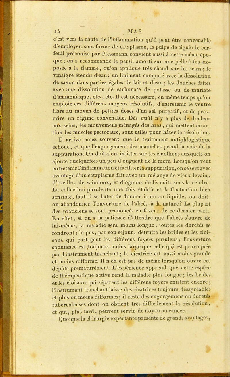 c'est vers la chute de lihfl;inunation qu'il peur être convenable d'employer, sous forme de cataplasme, la pulpe de ciguë; le cer- feuil préconisé par Plessmann convient aussi à cette même épo- que ; on a recommandé le persil amorti sur une pelle à feu ex- posée à la flamme, qu'on applique très-chaud sur les seins ; le vinaigre étendu d'eau ; un Uniment composé avec la dissolution de savon dans parties égales de lait et d'eau ; les douches faites avec une dissolution de carbonate de potasse ou de muriate d'ammoniaque, etc., etc. Il est nécessaire, en même temps qu'on emploie ces différens moyens résolutifs, d'entretenir le ventre libre au moyen de petites doses d'un sel purgatif, et de pres- crire un régime convenable. Dès qu'il n'y a plus de douleur airx seins, les inouvemeus .ménagés des bras , qui mettent en ac- tion les muscles pectoraux, sont utiles pour hâter la résolution. Il arrive assez souvent que le traitement antiphlogistique échoue, et que l'engorgement des mamelles prend la voie de la suppuration. On doit alors insister sur les émolliens auxquels on ajoute quelquefois un peu d'onguent de la mère. Lorsqu'on veut entretenir l'inflammation et faciliter la suppuration, on se sert avec avantage d'un cataplasme fait avec un mélange de vieux levain , d'oseille, de saindoux, et d'ognons de lis cuits sous la cendre. La collection purulente une fois établie et la fluctuation bien sensible, faut-il se hâter de donner issue au liquide, ou doit- on abandonner l'ouverture de l'abcès à la nature? La plupart des praticiens se sont prononcés en faveur de ce dernier parti. En effet, si on a la patience d'attendre que l'abcès s'ouvre de lui-même, la maladie s^era moins longue, toutes les duretés se fondront ; le pus, par son séjour, détruira les brides et les cloi- sons, qui partagent les différens foyers purulens ; l'ouverture spontanée est .toujours moins large que celle qu.i est provoquée par l'instrument tranchant; la cicatrice est aussi moins grande et moins difforme. Il n'en est pas de même lorsqu'on ouvre ces dépôts prématurément. L'expérience apprend que cette espèce de thérapeutique active rend la maladie plus longue ; les brides et les cloisons qui séparent les différens foyers existent encore ; l'instrument tranchant laisse des cicatrices toujours désagréables et plus ou moins difformes ; il reste des engorgemens ou duretés tuberculeuses dont on obtient très-difficilement la résolution, et qui, plus tard, peuvent servir de noyau au cancer. Quoique la chirurgie expectante présente de grands avantages, ■