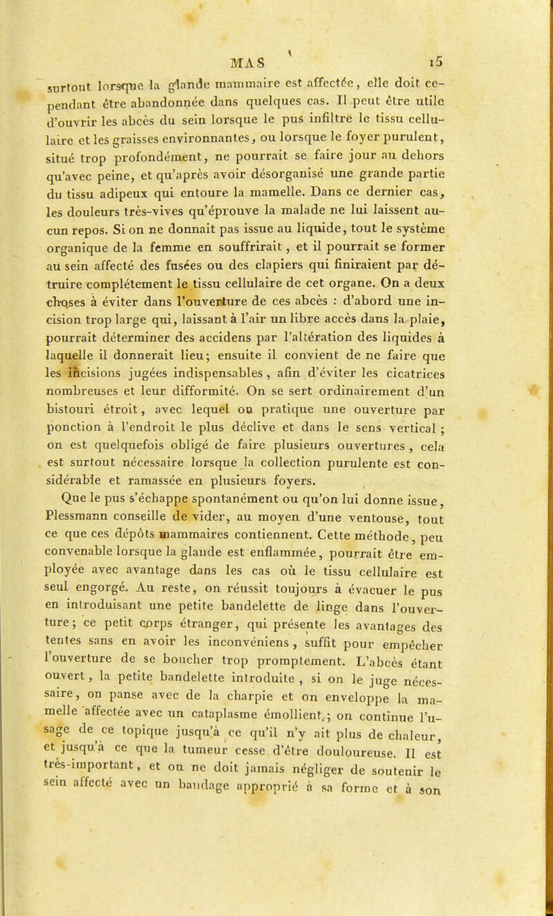 surtout lorsque la glande mammaire est affectée, elle doit ce- pendant être abandonnée dans quelques cas. Il peut être utile d'ouvrir les abcès du sein lorsque le pus infiltre le tissu cellu- laire et les graisses environnantes, ou lorsque le foyer purulent, situé trop profondément, ne pourrait se faire jour au dehors qu'avec peine, et qu'après avoir désorganisé une grande partie du tissu adipeux qui entoure la mamelle. Dans ce dernier cas, les douleurs très-vives qu'éprouve la malade ne lui laissent au- cun repos. Si on ne donnait pas issue au liquide, tout le système organique de la femme en souffrirait, et il pourrait se former au sein affecté des fusées ou des clapiers qui finiraient par dé- truire complètement le tissu cellulaire de cet organe. On a deux choses à éviter dans l'ouventure de ces abcès : d'abord une in- cision trop large qui, laissant à l'air un libre accès dans la plaie, pourrait déterminer des accidens par l'altération des liquides à laquelle il donnerait lieu; ensuite il convient de ne faire que les incisions jugées indispensables , afin d'éviter les cicatrices nombreuses et leur difformité. On se sert ordinairement d'un bistouri étroit, avec lequel ou pratique une ouverture par ponction à l'endroit le plus déclive et dans le sens vertical ; on est quelquefois obligé de faire plusieurs ouvertures , cela est surtout nécessaire lorsque la collection purulente est con- sidérable et ramassée en plusieurs foyers. Que le pus s'échappe spontanément ou qu'on lui donne issue, Plessmann conseille dévider, au moyen d'une ventouse, tout ce que ces dépôts Mammaires contiennent. Cette méthode, peu convenable lorsque la glande est enflammée, pourrait être em- ployée avec avantage dans les cas où le tissu cellulaire est seul engorgé. Au reste, on réussit toujours à évacuer le pus en introduisant une petite bandelette de linge dans l'ouver- ture ; ce petit corps étranger, qui présente les avantages des tentes sans en avoir les inconvéniens , suffit pour empêcher l'ouverture de se boucher trop promptement. L'abcès étant ouvert, la petite bandelette introduite , si on le juge néces- saire, on panse avec de la charpie et on enveloppe la ma- melle affectée avec un cataplasme émoUienr,; on continue l'u- sage de ce topique jusqu'à ce qu'il n'y ait plus de chaleur, et jusqu'à ce que la tumeur cesse d'être douloureuse. Il est très-important, et on ne doit jamais négliger de soutenir le sem affecté avec un bandage approprié à sa forme et à son