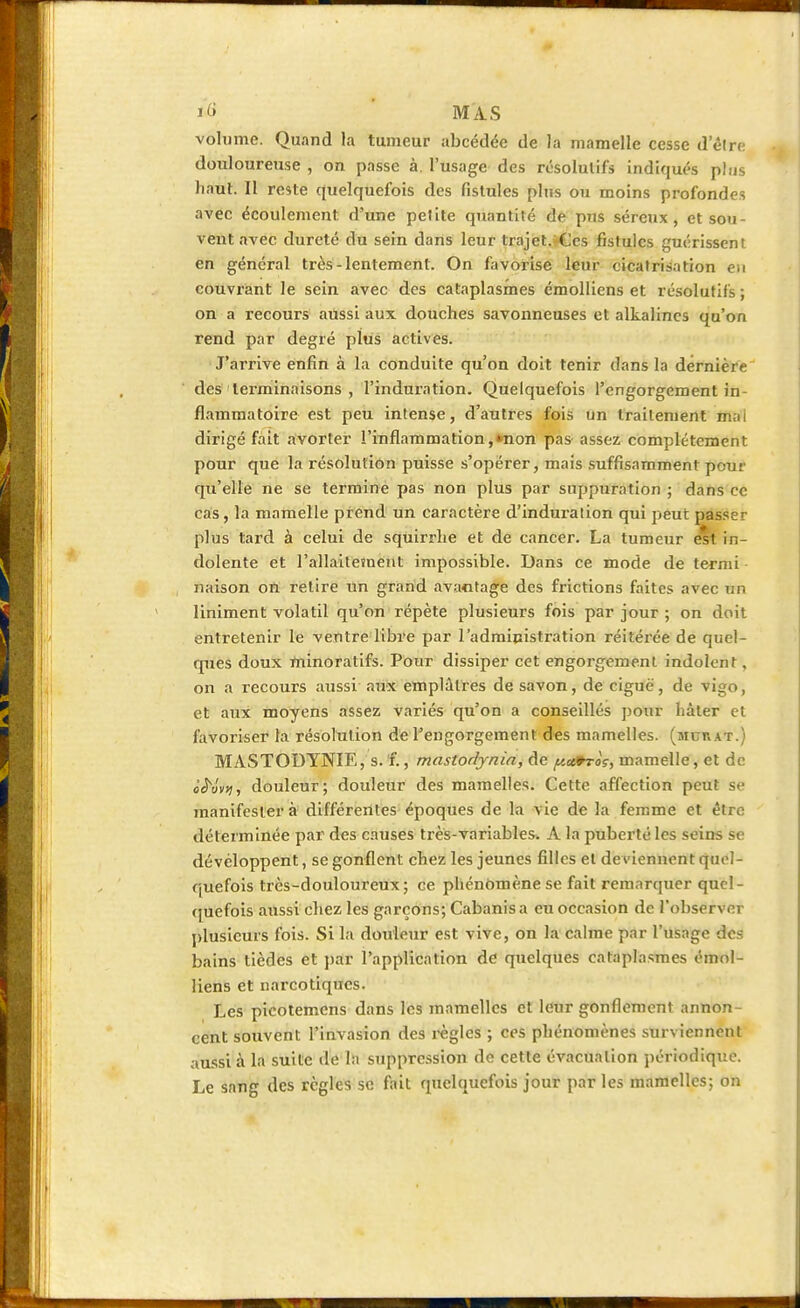 Ï<B MAS volume. Quand la tumeur abcédée de la mamelle cesse d'être douloureuse , on passe à. l'usage des résolutifs indiqués plus haut. Il reste quelquefois des fistules plus ou moins profondes avec écoulement d'une pelite quantité de pus séreux, et sou- vent avec dureté du sein dans leur trajet. Ces fistules guérissent en général très-lentement. On favorise leur cicatrisation eu couvrant le sein avec des cataplasmes émolliens et résolutifs ; on a recours aussi aux douches savonneuses et alkalincs qu'on rend par degré plus actives. J'arrive enfin à la conduite qu'on doit tenir dans la dernière des terminaisons , l'induration. Quelquefois l'engorgement in- flammatoire est peu intense, d'autres fois un traitement mai dirigé fait avorter l'inflammation, »non pas assez complètement pour que la résolution puisse s'opérer, mais suffisamment pour qu'elle ne se termine pas non plus par suppuration ; dans ce cas, la mamelle prend un caractère d'induration qui peut passer plus tard à celui de squirrhe et de cancer. La tumeur est in- dolente et l'allaitement impossible. Dans ce mode de ternii naison on retire un grand avantage des frictions faites avec trn Uniment volatil qu'on répète plusieurs fois par jour ; on doit entretenir le ventre libre par 1 administration réitérée de quel- ques doux minoratifs. Pour dissiper cet engorgement indolent, on a recours aussi aux emplâtres de savon, de ciguë, de vigo, et aux moyens assez variés qu'on a conseillés pour hâter et favoriser la résolution de l'engorgement des mamelles. (aicnAT.) MASTODYNIE, s. f., mastodynia, de ftxtroç, mamelle, et de <><5Vv;j, douleur; douleur des mamelles. Cette affection peu? manifestera différentes époques de la vie de la femme et être déterminée par des causes très-variables. A la puberté les seins se dévéloppent, se gonflent chez les jeunes filles el deviennent quel- quefois très-douloureux ; ce phénomène se fait remarquer quel- quefois aussi chez les garçons; Cabanis a eu occasion de l'observer plusieurs fois. Si la douleur est vive, on la calme par l'usage des bains tièdes et par l'application de quelques cataplasmes émol- liens et narcotiques. Les picotemens dans les mamelles et leur gonflement annon- cent souvent l'invasion des règles ; ces phénomènes surviennent aussi à la suite de la suppression de cette évacuation périodique. Le sang des règles se fait quelquefois jour par les mamelles; on