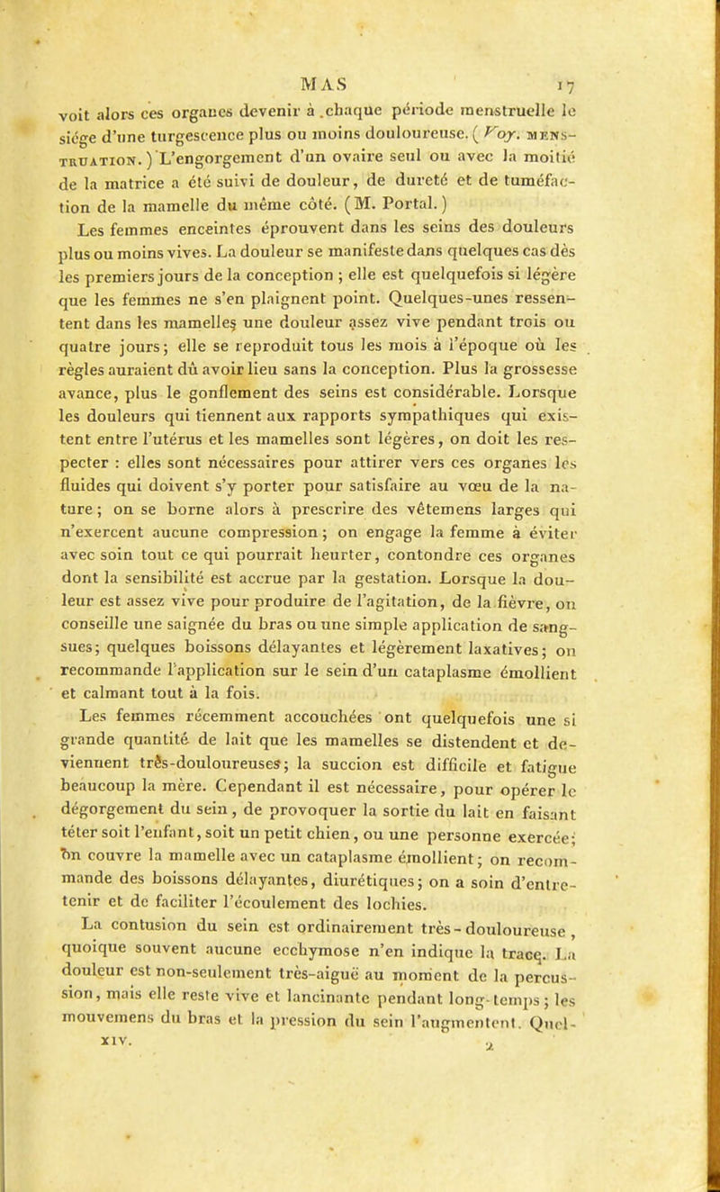 voit alors ces organes devenir à .chaque période menstruelle le siège d'une turgescence plus ou moins douloureuse. ( Voy. mens- truation. ) L'engorgement d'un ovaire seul ou avec la moitié de la matrice a été suivi de douleur, de dureté et de tuméfac- tion de la mamelle du même côté. (M. Portai.) Les femmes enceintes éprouvent dans les seins des douleurs plus ou moins vives. La douleur se manifeste dans quelques cas dès les premiers jours de la conception ; elle est quelquefois si légère que les femmes ne s'en plaignent point. Quelques-unes ressen- tent dans les mamelles une douleur assez vive pendant trois ou quatre jours; elle se reproduit tous les mois à l'époque où les règles auraient dû avoir lieu sans la conception. Plus la grossesse avance, plus le gonflement des seins est considérable. Lorsque les douleurs qui tiennent aux rapports sympathiques qui exis- tent entre l'utérus et les mamelles sont légères, on doit les res- pecter : elles sont nécessaires pour attirer vers ces organes les fluides qui doivent s'y porter pour satisfaire au vœu de la na- ture ; on se borne alors à prescrire des vêtemens larges qui n'exercent aucune compression; on engage la femme à éviter avec soin tout ce qui pourrait heurter, contondre ces organes dont la sensibilité est accrue par la gestation. Lorsque la dou- leur est assez vive pour produire de l'agitation, de la fièvre, on conseille une saignée du bras ou une simple application de sang- sues; quelques boissons délayantes et légèrement laxatives; on recommande l'application sur le sein d'un cataplasme émollient et calmant tout à la fois. Les femmes récemment accouchées ont quelquefois une si grande quantité de lait que les mamelles se distendent et de- viennent très-douloureuses1; la succion est difficile et fatigue beaucoup la mère. Cependant il est nécessaire, pour opérer le dégorgement du sein , de provoquer la sortie du lait en faisant téter soit l'enfant, soit un petit chien, ou une personne exercée; 7m couvre la mamelle avec un cataplasme émollient; on recom- mande des boissons délayantes, diurétiques; on a soin d'entre- tenir et de faciliter l'écoulement des lochies. La contusion du sein est ordinairement très-douloureuse , quoique souvent aucune ecchymose n'en indique la tracq. La douleur est non-seulement très-aiguë au moment de la percus- sion, mais elle reste vive et lancinante pendant long-temps; les mouvemens du bras et la pression du sein l'augmentent. Quel-