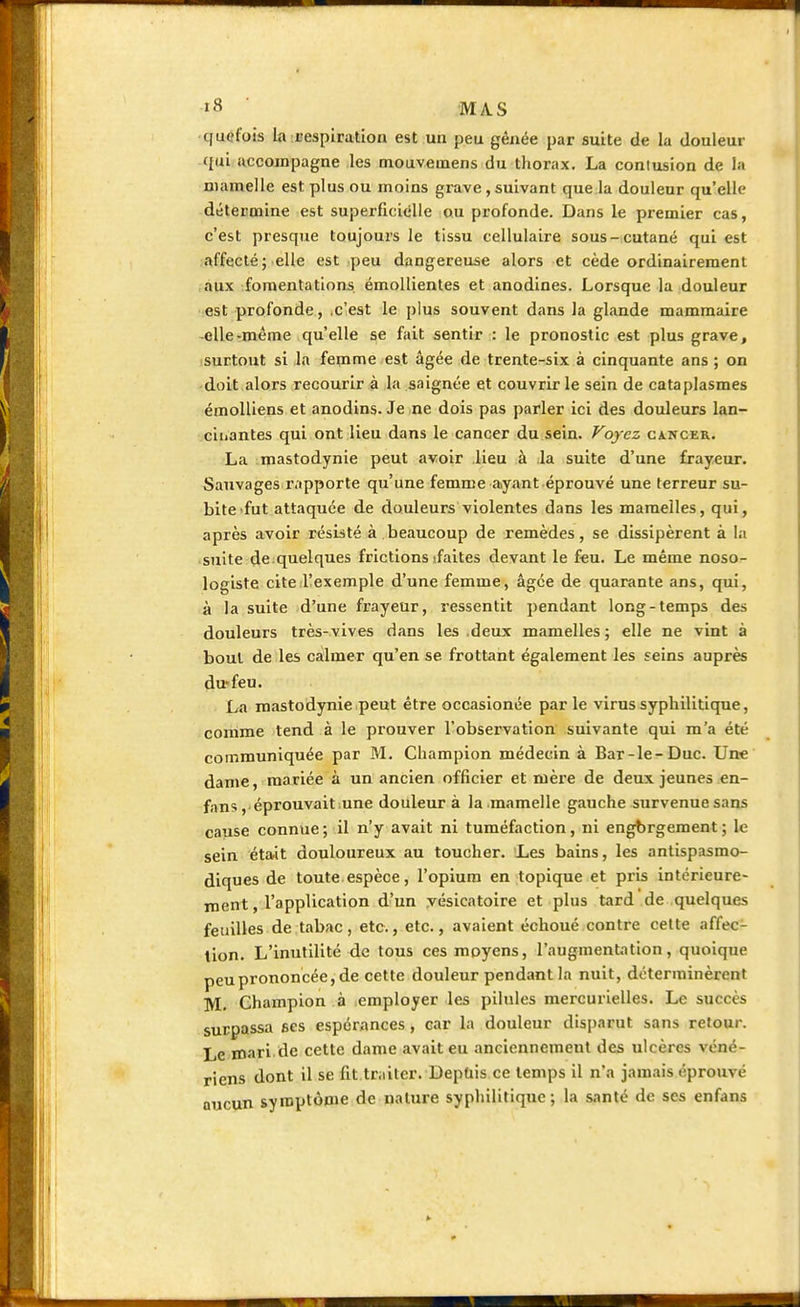 quefois la respiration est un peu gênée par suite de la douleur qui accompagne les mouvemens du thorax. La contusion de ta mamelle est plus ou moins grave, suivant que la douleur qu'elle détermine est superficielle ou profonde. Dans le premier cas, c'est presque toujours le tissu cellulaire sous-cutané qui est affecté; elle est peu dangereuse alors et cède ordinairement aux fomentations émollientes et anodines. Lorsque la douleur est profonde, .c'est le plus souvent dans la glande mammaire elle-même qu'elle se fait sentir : le pronostic est plus grave, surtout si la femme est âgée de trente-six à cinquante ans ; on doit alors recourir à la saignée et couvrir le sein de cataplasmes émolliens et anodins. Je ne dois pas parler ici des douleurs lan- ciiiantes qui ont lieu dans le cancer du sein. Voyez cancer. La mastodynie peut avoir lieu à la suite d'une frayeur. Sauvages rapporte qu'une femme ayant éprouvé une terreur su- bite fut attaquée de douleurs violentes dans les mamelles, qui, après avoir résisté à beaucoup de remèdes, se dissipèrent à la suite de quelques frictions ifaites devant le feu. Le même noso- logiste cite l'exemple d'une femme, âgée de quarante ans, qui, à la suite d'une frayeur, ressentit pendant long-temps des douleurs très-vives dans les .deux mamelles; elle ne vint à bout de les calmer qu'en se frottant également les seins auprès du feu. La mastodynie peut être occasionée par le virus syphilitique, comme tend à le prouver l'observation suivante qui m'a été communiquée par M. Champion médecin à Bar-le-Duc. Une dame, mariée à un ancien officier et mère de deux jeunes en- fans, éprouvait une douleur à la mamelle gauche survenue sans cause connue ; il n'y avait ni tuméfaction, ni engbrgement ; le sein était douloureux au toucher. Les bains, les antispasmo- diques de toute espèce, l'opium en topique et pris intérieure- ment, l'application d'un yésicatoire et plus tard de quelques feuilles de tabac, etc., etc., avaient échoué contre cette affec- tion. L'inutilité de tous ces moyens, l'augmentation, quoique peu prononcée, de cette douleur pendant la nuit, déterminèrent M. Champion à employer les pilules mercurielles. Le succès surpassa ses espérances , car la douleur disparut sans retour. Le xnari de cette dame avait eu anciennement des ulcères véné- riens dont il se fit traiter. Depuis ce temps il n'a jamais éprouvé aucun symptôme de nature syphilitique; la santé de ses enfans
