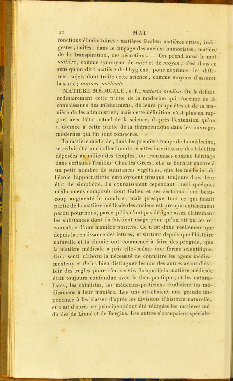 fonctions éliminatoires : matières fécales; matières crues, indi- gestes , cuites, dans le langage des anciens humoristes ; matière de la transpiration, des sécrétions. — On prend aussi le mot matière, comme synonyme de sujet et de moyen ; c'est dans ce sens qu'on dit : matière de l'hygiène, pour exprimer les diffé- rens sujets dont traite cette science, comme moyens d'assurer la santé ; matière médicale. MATIÈRE MÉDICALE, s. f., matvria medica. On la définit ordinairement cette partie de la médecine qui s'occupe de la connaissance des médicamens, de leurs propriétés et de la ma- nière de les administrer; mais cette définition n'est plus en rap- port avec l'état actuel de la science, d'après l'extension qu'on a donnée à cette partie de la thérapeutique dans les ouvrages modernes qui lui sont consacrés. La matière médicale, dans les premiers temps de la médecine, se réduisait à une collection de recettes inscrites sur des tablettes déposées au milieu des temples, ou transmises comme héritage dans certaines familles'. Chez les Grecs, elle se bornait encore à un petit nombre de substances végétales, que les médecins de l'école hippocratique employoient presque toujours dans leur état de simplicité. Ils connaissaient cependant aussi quelques médicamens composés dont Galien et ses sectateurs ont beau- coup augmenté le nombre; mais presque tout ce qui faisait partie de la matière médicale des anciens est presque entièrement perdu pour nous, parce qu'ils n'ont pas désigné assez clairement les substances dont ils faisaient usage pour qu'on ait pu les re- connaître d'une manière positive. Ce n'est donc réellement que depuis la renaissance des lettres, et surtout depuis que l'histoire naturelle et la chimie ont commencé à faire des progrès, que la matière médicale a pris elle-même une forme scientifique. On a senti d'abord la nécessité de connaître les agens médica- menteux et de les bien distinguer les uns des autres avant d'éta- blir des règles pour s'en servir. Jusque-là la matière médicale était toujours confondue avec la thérapeutique, et les natura- listes, les chimistes, les médecins-praticiens étudiaient les mé- dicamens à leur manière. Les uns attachaient une grande im- portance à les classer d'après les divisions d'histoire naturelle, et c'est d'après ce principe qu'ont été rédigées les matières mé- dicales de Linné et de Rergius. Les autres s'occupaient spéciale-