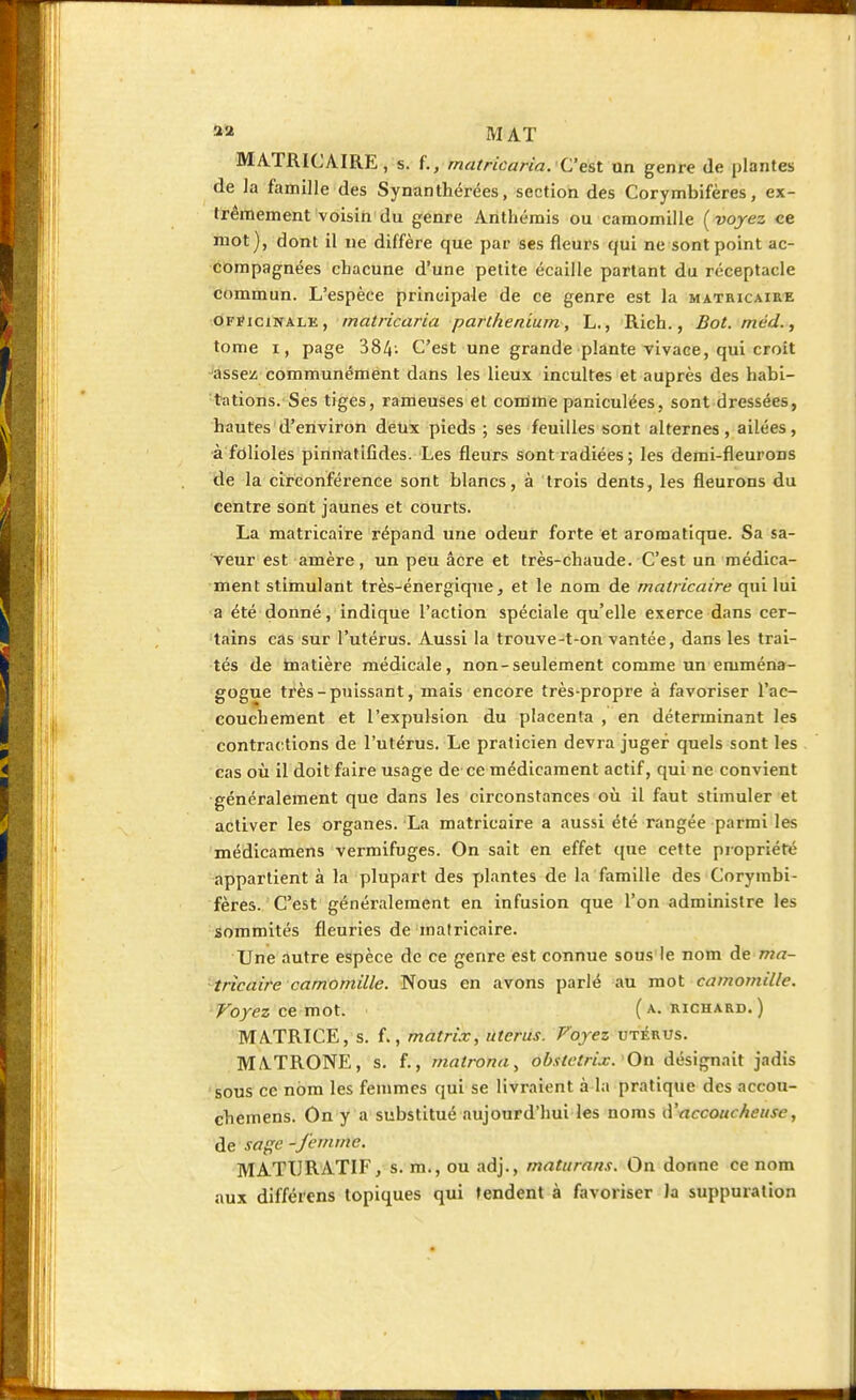 *» MAT MATRICAIRE, s. f., matricaria. C'est un genre de plantes de la famille des Synanthérées, section des Corymbifères, ex- trêmement voisin du genre Anthémis ou camomille ( voyez ce mot), dont il ne diffère que par ses fleurs qui ne sont point ac- compagnées chacune d'une petite écaille partant du réceptacle commun. L'espèce principale de ce genre est la matricaire officinale , matricaria parthenium., L., Rich., Bot.méd., tome i, page 384- C'est une grande plante vivace, qui croit assez communément dans les lieux incultes et auprès des habi- tations. Ses tiges, rameuses et comme paniculées, sont dressées, hautes d'environ deux pieds ; ses feuilles sont alternes, ailées, à folioles pinnatifides. Les fleurs sont radiées; les demi-fleurons de la circonférence sont blancs, à trois dents, les fleurons du centre sont jaunes et courts. La matricaire répand une odeur forte et aromatique. Sa sa- veur est amère, un peu acre et très-chaude. C'est un médica- ment stimulant très-énergique, et le nom de matricaire qui lui a été donné, indique l'action spéciale qu'elle exerce dans cer- tains cas sur l'utérus. Aussi la trouve-t-on vantée, dans les trai- tés de matière médicale, non-seulement comme un eniména- gogue très-puissant, mais encore très-propre à favoriser l'ac- couchement et l'expulsion du placenta , en déterminant les contractions de l'utérus. Le praticien devra juger quels sont les cas où il doit faire usage de ce médicament actif, qui ne convient généralement que dans les circonstances où il faut stimuler et activer les organes. La matricaire a aussi été rangée parmi les médicamens vermifuges. On sait en effet que cette propriété appartient à la plupart des plantes de la famille des Corymbi- fères. C'est généralement en infusion que l'on administre les sommités fleuries de matricaire. Une autre espèce de ce genre est connue sous le nom de ma- tricaire camomille. Nous en avons parlé au mot camomille. Voyez ce mot. (a. richard.) MATRICE, s. f., matrix, utérus. Voyez utérus. MATRONE, s. f., matronn, ob.itetrix. On désignait jadis sous ce nom les femmes qui se livraient à la pratique des aecou- chemens. On y a substitué aujourd'hui les noms d'accoucheuse, de sage -femme. MATIIRATIF, s. m., ou adj., maturaris. On donne ce nom aux différens topiques qui tendent à favoriser la suppuration