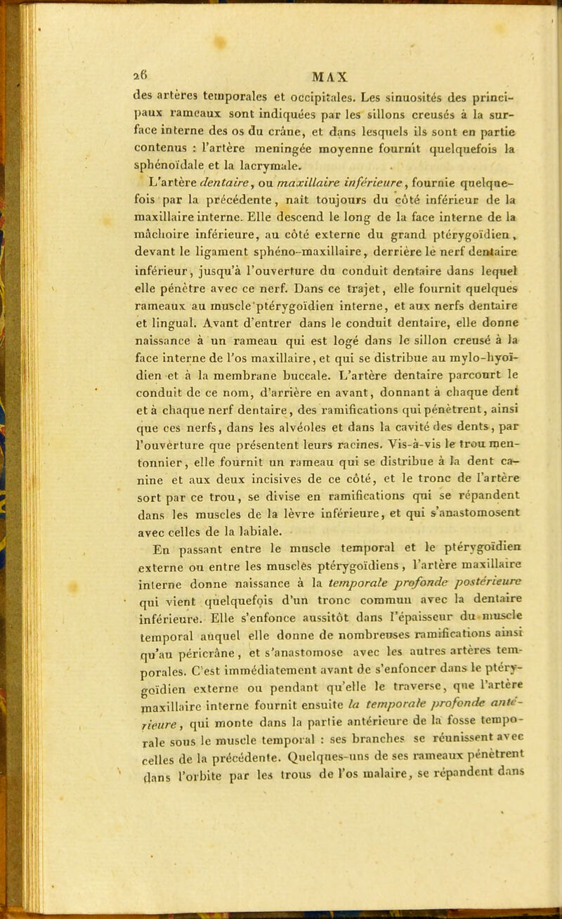 des artères temporales et occipitales. Les sinuosités des princi- paux rameaux sont indiquées par les sillons creusés à la sur- face interne des os du crâne, et dans lesquels ils sont en partie contenus : l'artère méningée moyenne fournit quelquefois la sphénoïdale et la lacrymale. L'artère dentaire, ou maxillaire inférieure, fournie quelque- fois par la précédente, naît toujours du côté inférieur de la maxillaire interne. Elle descend le long de la face interne de la mâclioire inférieure, au côté externe du grand ptérygoïdien, devant le ligament sphéno-maxillaire, derrière le nerf dentaire inférieur, jusqu'à l'ouverture du conduit dentaire dans lequel elle pénètre avec ce nerf. Dans ce trajet, elle fournit quelques rameaux au muscle'ptérygoïdien interne, et aux nerfs dentaire et lingual. Avant d'entrer dans le conduit dentaire, elle donne naissance à un rameau qui est logé dans le sillon creusé à la face interne de l'os maxillaire, et qui se distribue au mylo-hyoï- dien et à la membrane buccale. L'artère dentaire parcourt le conduit de ce nom, d'arrière en avant, donnant à chaque dent et à chaque nerf dentaire, des ramifications qui pénètrent, ainsi que ces nerfs, dans les alvéoles et dans la cavité des dents, par l'ouverture que présentent leurs racines. Vis-à-vis le trou men- tonnier, elle fournit un rameau qui se distribue à la dent ca- nine et aux deux incisives de ce côté, et le tronc de l'artère sort par ce trou, se divise en ramifications qui se répandent dans les muscles de la lèvre inférieure, et qui s'anastomosent avec celles de la labiale. En passant entre le muscle temporal et le pterygoïdien externe ou entre les musclés ptérygoïdiens, l'artère maxillaire interne donne naissance à la temporale profonde postérieure qui vient quelquefois d'un tronc commun avec la dentaire inférieure. Elle s'enfonce aussitôt dans l'épaisseur du muscle temporal auquel elle donne de nombreuses ramifications ainsi qu'au péricrâne, et s'anastomose avec les autres artères tem- porales. C est immédiatement avant de s'enfoncer dans le ptéry- goïdien externe ou pendant qu'elle le traverse, que l'artère maxillaire interne fournit ensuite la temporale profonde anté- rieure, qui monte dans la partie antérieure de la fosse tempo- rale sous le muscle temporal : ses branches se réunissent avec celles de la précédente. Quelques-uns de ses rameaux pénètrent dans l'orbite par les trous de l'os inalaire, se répandent dans